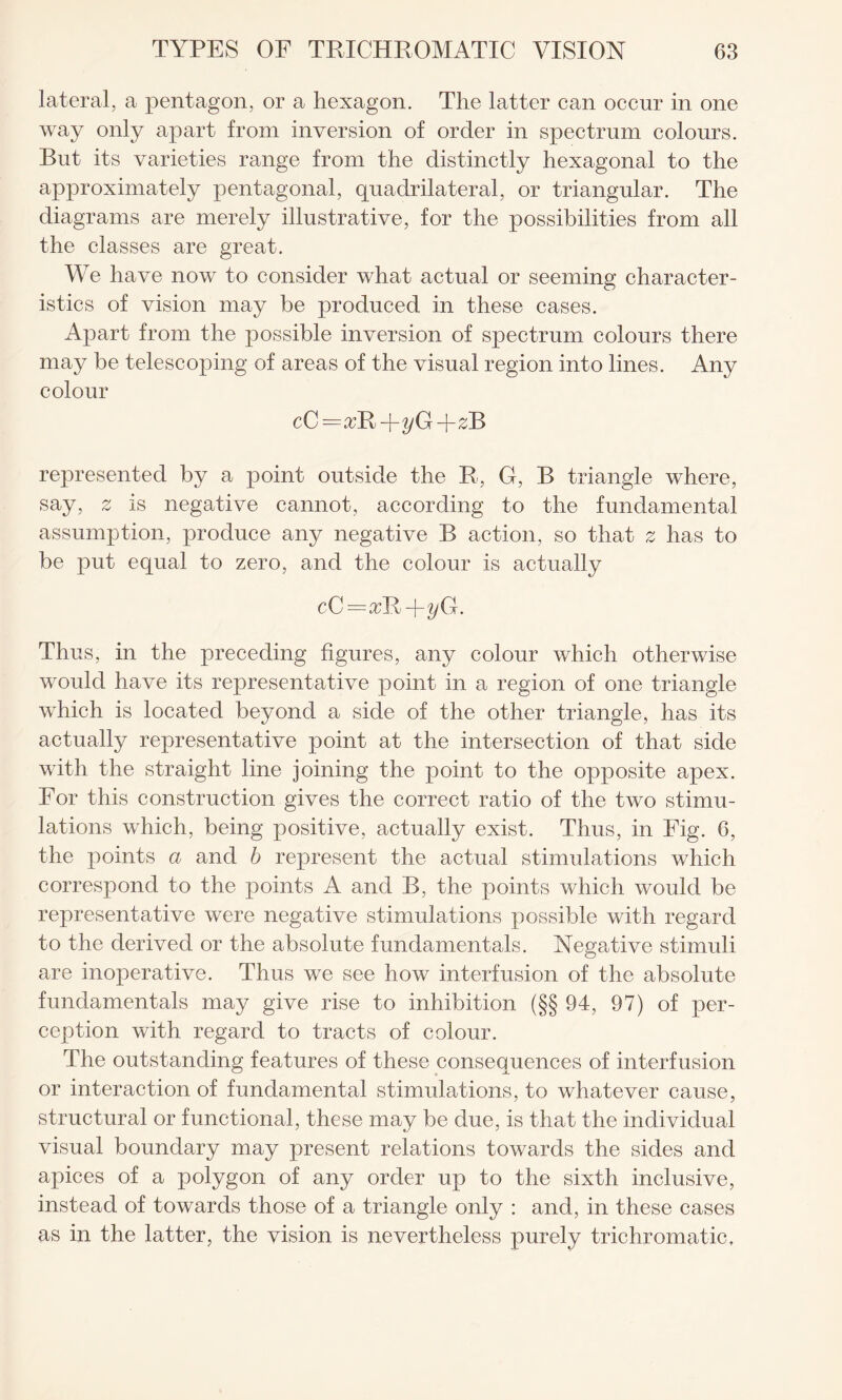 lateral, a pentagon, or a hexagon. The latter can occur in one way only apart from inversion of order in spectrum colours. But its varieties range from the distinctly hexagonal to the approximately pentagonal, quadrilateral, or triangular. The diagrams are merely illustrative, for the possibilities from all the classes are great. We have now to consider what actual or seeming character¬ istics of vision may be produced in these cases. Apart from the possible inversion of spectrum colours there may be telescoping of areas of the visual region into lines. Any colour cC = YR -j-yG-\-z~B represented by a point outside the R, G, B triangle where, say, z is negative cannot, according to the fundamental assumption, produce any negative B action, so that z has to be put equal to zero, and the colour is actually cG=xKJryQ. Thus, in the preceding figures, any colour which otherwise would have its representative point in a region of one triangle which is located beyond a side of the other triangle, has its actually representative point at the intersection of that side with the straight line joining the point to the opposite apex. For this construction gives the correct ratio of the two stimu¬ lations which, being positive, actually exist. Thus, in Fig. 6, the points a and b represent the actual stimulations which correspond to the points A and B, the points which would be representative were negative stimulations possible with regard to the derived or the absolute fundamentals. Negative stimuli are inoperative. Thus we see how interfusion of the absolute fundamentals may give rise to inhibition (§§ 94, 97) of per¬ ception with regard to tracts of colour. The outstanding features of these consequences of interfusion or interaction of fundamental stimulations, to whatever cause, structural or functional, these may be due, is that the individual visual boundary may present relations towards the sides and apices of a polygon of any order up to the sixth inclusive, instead of towards those of a triangle only : and, in these cases as in the latter, the vision is nevertheless purely trichromatic.