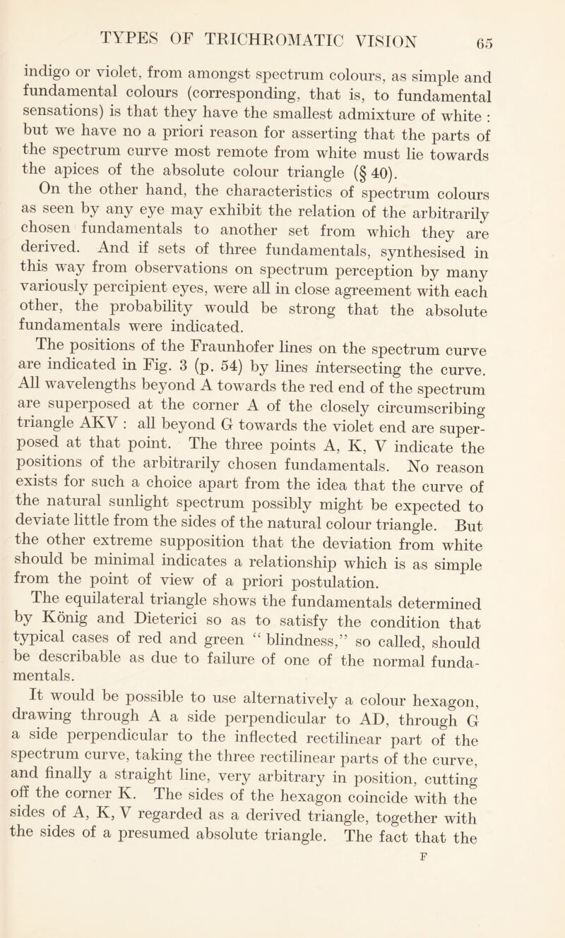 indigo or violet, from amongst spectrum colours, as simple and fundamental colours (corresponding, that is, to fundamental sensations) is that they have the smallest admixture of white : but we have no a priori reason for asserting that the parts of the spectrum curve most remote from white must lie towards the apices of the absolute colour triangle (§ 40). On the other hand, the characteristics of spectrum colours as seen by any eye may exhibit the relation of the arbitrarily chosen fundamentals to another set from which they are derived. And if sets of three fundamentals, synthesised in this way from observations on spectrum perception by many variously percipient eyes, were all in close agreement with each other, the probability would be strong that the absolute fundamentals were indicated. The positions of the Fraunhofer lines on the spectrum curve are indicated in Fig. 3 (p. 54) by lines intersecting the curve. All wavelengths beyond A towards the red end of the spectrum are superposed at the corner A of the closely circumscribing triangle AKV : all beyond G towards the violet end are super¬ posed at that point. The three points A, K, V indicate the positions of the arbitrarily chosen fundamentals. No reason exists foi such a choice apart from the idea that the curve of the natural sunlight spectrum possibly might be expected to deviate little from the sides of the natural colour triangle. But the other extreme supposition that the deviation from white should be minimal indicates a relationship which is as simple from the point of view of a priori postulation. The equilateral triangle shows the fundamentals determined by Konig and Dieterici so as to satisfy the condition that typical cases of red and green “ blindness,” so called, should be describable as due to failure of one of the normal funda¬ mentals. It would be possible to use alternatively a colour hexagon, drawing through A a side perpendicular to AD, through G a side perpendicular to the inflected rectilinear part of the spectrum curve, taking the three rectilinear parts of the curve, and finally a straight line, very arbitrary in position, cutting off the corner K. The sides of the hexagon coincide with the sides of A, R, V regarded as a derived triangle, together with the sides of a presumed absolute triangle. The fact that the F