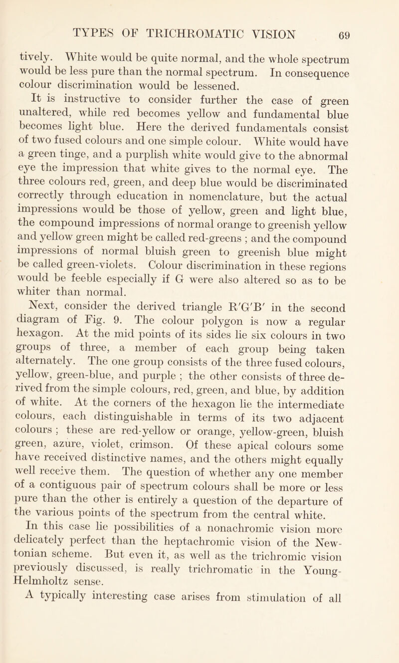 tively. White would be quite normal, and the whole spectrum would be less pure than the normal spectrum. In consequence colour discrimination would be lessened. It is instructive to consider further the case of green unaltered, while red becomes yellow and fundamental blue becomes light blue. Here the derived fundamentals consist of two fused colours and one simple colour. White would have a green tinge, and a purplish white would give to the abnormal eye the impression that white gives to the normal eye. The three colours red, green, and deep blue would be discriminated correctly through education in nomenclature, but the actual impressions would be those of yellow, green and light blue, the compound impressions of normal orange to greenish yellow and yellow green might be called red-greens ; and the compound impressions of normal bluish green to greenish blue might be called green-violets. Colour discrimination in these regions would be feeble especially if G were also altered so as to be whiter than normal. Next, consider the derived triangle R'G'B' in the second diagram of Fig. 9. The colour polygon is now a regular hexagon. At the mid points of its sides lie six colours in two groups of three, a member of each group being taken alternately. The one group consists of the three fused colours, yellow, green-blue, and purple ; the other consists of three de¬ rived from the simple colours, red, green, and blue, by addition of white. At the corners of the hexagon lie the intermediate colours, each distinguishable in terms of its two adjacent colours ; these are red-yellow or orange, yellow-green, bluish green, azure, violet, crimson. Of these apical colours some have received distinctive names, and the others might equally well receive them. The question of whether any one member of a contiguous pair of spectrum colours shall be more or less pure than the other is entirely a question of the departure of the various points of the spectrum from the central white. In this case lie possibilities of a nonachromic vision more delicately perfect than the heptachromic vision of the New¬ tonian scheme. Rut even it, as well as the trichromic vision previously discussed, is really trichromatic in the Young- Helmholtz sense. A typically interesting case arises from stimulation of all