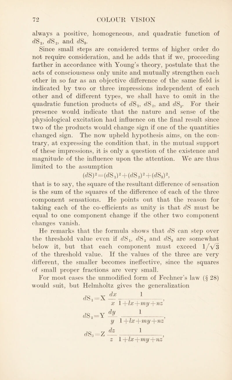 always a positive, homogeneous, and quadratic function of dSl3 dS2, and dS3. Since small steps are considered terms of higher order do not require consideration, and he adds that if we, proceeding farther in accordance with Young's theory, postulate that the acts of consciousness only unite and mutually strengthen each other in so far as an objective difference of the same field is indicated by two or three impressions independent of each other and of different types, we shall have to omit in the quadratic function products of dS1} dS2, and dS3. For their presence would indicate that the nature and sense of the physiological excitation had influence on the final result since two of the products wrould change sign if one of the quantities changed sign. The now upheld hypothesis aims, on the con¬ trary, at expressing the condition that, in the mutual support of these impressions, it is only a question of the existence and magnitude of the influence upon the attention. We are thus limited to the assumption (cisy2 - (eZS x)2 + (eZS 2)2 + (<flS3)2, that is to say, the square of the resultant difference of sensation is the sum of the squares of the difference of each of the three component sensations. He points out that the reason for taking each of the co-efficients as unity is that ellS must be equal to one component change if the other two component changes vanish. He remarks that the formula shows that dS can step over the threshold value even if dS1} dS2 and dS3 are somewhat below it, but that each component must exceed 1/V3 of the threshold value. If the values of the three are very different, the smaller becomes ineffective, since the squares of small proper fractions are very small. For most cases the unmodified form of Fechner's law (§ 28) would suit, but Helmholtz gives the generalization 7 ci -y doc 1 Ct 2.-Yv - -5 x \-\-lx-\-my-\-nz dSt=Y -'l- -1-, y 1 -\-lx-\-my-\-nz d$3 =Z dz 1 z 1 -\-lx-\-my-\-nz