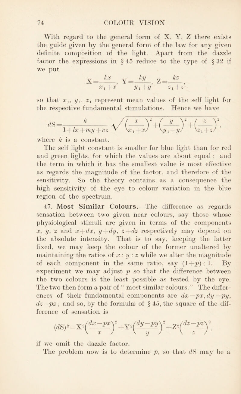 With regard to the general form of X, Y, Z there exists the guide given by the general form of the law for any given definite composition of the light. Apart from the dazzle factor the expressions in § 45 reduce to the type of § 32 if we put X = kx x1Jrx Y = ky 2/i+2/ Z=- kz ;i so that xl9 y1} represent mean values of the self light for the respective fundamental stimulations. Hence we have f/S=--- a/(^—) 1 -\-lx-\-my-\-nz v /y hj iJrz where k is a constant. The self light constant is smaller for blue light than for red and green lights, for which the values are about equal ; and the term in which it has the smallest value is most effective as regards the magnitude of the factor, and therefore of the sensitivity. So the theory contains as a consequence the high sensitivity of the eye to colour variation in the blue region of the spectrum. 47. Most Similar Colours.—The difference as regards sensation between two given near colours, say those whose physiological stimuli are given in terms of the components x, y, z and x-\-dx, y+dy, z-\-dz respectively may depend on the absolute intensity. That is to say, keeping the latter fixed, we may keep the colour of the former unaltered by maintaining the ratios of x : y : z while we alter the magnitude of each component in the same ratio, say (1-Jqp) : 1. By experiment we may adjust p so that the difference between the two colours is the least possible as tested by the eye. The two then form a pair of “ most similar colours. The differ¬ ences of their fundamental components are dx —px, dy —py, dz—pz ; and so, by the formulae of § 45, the square of the dif¬ ference of sensation is (dS)2=X2| 'dx —px' x +Y2( 'dy—py' - y * +z-- 'dz —pz if we omit the dazzle factor. The problem now is to determine p, so that c/S may be a