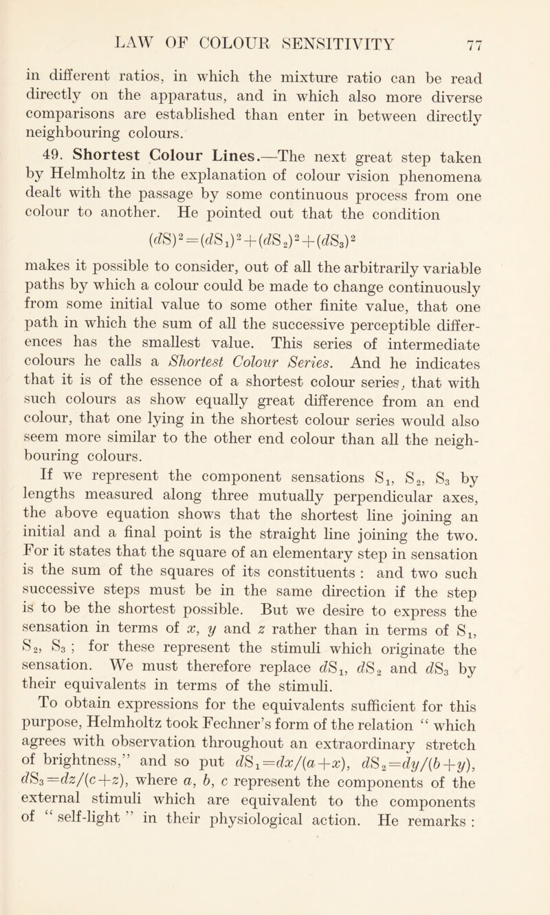in different ratios, in which the mixture ratio can be read directly on the apparatus, and in which also more diverse comparisons are established than enter in between directly neighbouring colours. 49. Shortest Colour Lines.—The next great step taken by Helmholtz in the explanation of colour vision phenomena dealt with the passage by some continuous process from one colour to another. He pointed out that the condition (6?S) 2 = (^s 02+(^s 2)2 + (^S3)2 makes it possible to consider, out of all the arbitrarily variable paths by which a colour could be made to change continuously from some initial value to some other finite value, that one path in which the sum of all the successive perceptible differ¬ ences has the smallest value. This series of intermediate colours he calls a Shortest Colour Series. And he indicates that it is of the essence of a shortest colour series, that with such colours as show equally great difference from an end colour, that one lying in the shortest colour series would also seem more similar to the other end colour than all the neigh¬ bouring colours. If we represent the component sensations S1? S2, S3 by lengths measured along three mutually perpendicular axes, the above equation shows that the shortest line joining an initial and a final point is the straight line joining the two. For it states that the square of an elementary step in sensation is the sum of the squares of its constituents : and two such successive steps must be in the same direction if the step is to be the shortest possible. But we desire to express the sensation in terms of x, y and z rather than in terms of S1? S 2j S3 ; for these represent the stimuli which originate the sensation. We must therefore replace dS2 and dS3 by their equivalents in terms of the stimuli. To obtain expressions for the equivalents sufficient for this purpose, Helmholtz took Fechner’s form of the relation “ which agrees with observation throughout an extraordinary stretch of brightness,” and so put dS^dx/fa+x), dS2=dy/{b+y), dS3—dz/(c-\-z), where a, b, c represent the components of the external stimuli which are equivalent to the components of self-light in their physiological action. He remarks :