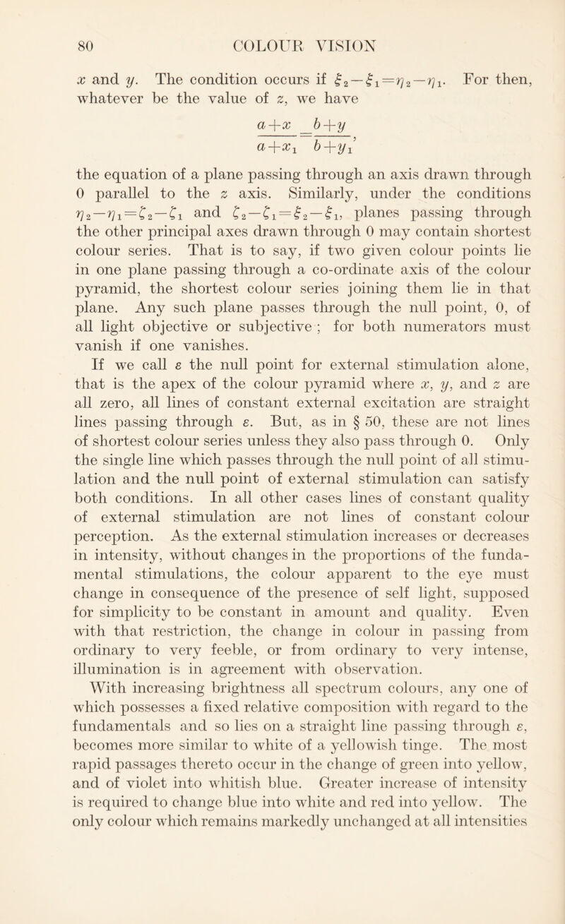 x and y. The condition occurs if £2 — £1— rj2 — ^i- For then, whatever be the value of 2, we have Qj —|— x b —\- y a+xx b+yl the equation of a plane passing through an axis drawn through 0 parallel to the z axis. Similarly, under the conditions ^2—= —Ci and C2 —Ci = f2 — fij planes passing through the other principal axes drawn through 0 may contain shortest colour series. That is to say, if two given colour points lie in one plane passing through a co-ordinate axis of the colour pyramid, the shortest colour series joining them lie in that plane. Any such plane passes through the null point, 0, of all light objective or subjective ; for both numerators must vanish if one vanishes. If we call s the null point for external stimulation alone, that is the apex of the colour pyramid where x, y, and 2 are all zero, all lines of constant external excitation are straight lines passing through e. But, as in § 50, these are not lines of shortest colour series unless they also pass through 0. Only the single line which passes through the null point of all stimu¬ lation and the null point of external stimulation can satisfy both conditions. In all other cases lines of constant quality of external stimulation are not lines of constant colour perception. As the external stimulation increases or decreases in intensity, without changes in the proportions of the funda¬ mental stimulations, the colour apparent to the eye must change in consequence of the presence of self light, supposed for simplicity to be constant in amount and quality. Even with that restriction, the change in colour in passing from ordinary to very feeble, or from ordinary to very intense, illumination is in agreement with observation. With increasing brightness all spectrum colours, any one of which possesses a fixed relative composition with regard to the fundamentals and so lies on a straight line passing through e, becomes more similar to white of a yellowish tinge. The most rapid passages thereto occur in the change of green into yellow, and of violet into whitish blue. Greater increase of intensity is required to change blue into white and red into yellow. The only colour which remains markedly unchanged at all intensities