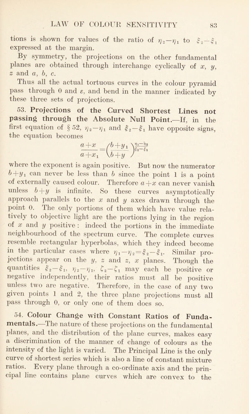 tions is shown for values of the ratio of rj2—rjx to |2 — expressed at the margin. By symmetry, the projections on the other fundamental planes are obtained through interchange cyclically of x, y, z and a, b, c. Thus all the actual tortuous curves in the colour pyramid pass through 0 and s, and bend in the manner indicated by these three sets of projections. 53. Projections of the Curved Shortest Lines not passing through the Absolute Null Point.—If, in the first equation of § 52, ?^2—rjx and £2 — Si have opposite signs, the equation becomes where the exponent is again positive. But now the numerator ^+2/i can never be less than b since the point 1 is a point of externally caused colour. Therefore a-\-x can never vanish unless b-\-y is infinite. So these curves asymptotically approach parallels to the x and y axes drawn through the point 0. The only portions of them which have value rela¬ tively to objective light are the portions lying in the region of x and y positive : indeed the portions in the immediate neighbourhood of the spectrum curve. The complete curves resemble rectangular hyperbolas, which they indeed become in the particular cases where = — Similar pro¬ jections appear on the y, z and 2, x planes. Though the quantities g2 — h, ^2—^1, C2~£1 may each be positive or negative independently, their ratios must all be positive unless two are negative. Therefore, in the case of any two given points 1 and 2, the three plane projections must all pass through 0, or only one of them does so. 54. Colour Change with Constant Ratios of Funda¬ mentals.—The nature of these projections on the fundamental planes, and the distribution of the plane curves, makes easy a discrimination of the manner of change of colours as the intensity of the light is varied. The Principal Line is the only curve of shortest series which is also a line of constant mixture ratios. Every plane through a co-ordinate axis and the prin¬ cipal line contains plane curves which are convex to the