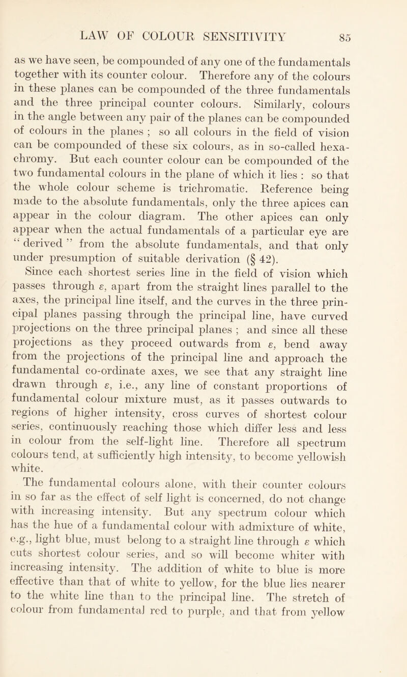 as we have seen, be compounded of any one of the fundamentals together with its counter colour. Therefore any of the colours in these planes can be compounded of the three fundamentals and the three principal counter colours. Similarly, colours in the angle between any pair of the planes can be compounded of colours in the planes ; so all colours in the field of vision can be compounded of these six colours, as in so-called hexa- chromy. But each counter colour can be compounded of the two fundamental colours in the plane of which it lies : so that the whole colour scheme is trichromatic. Reference being made to the absolute fundamentals, only the three apices can appear in the colour diagram. The other apices can only appear when the actual fundamentals of a particular eye are '' derived ” from the absolute fundamentals, and that only under presumption of suitable derivation (§ 42). Since each shortest series line in the field of vision which passes through s, apart from the straight lines parallel to the axes, the principal line itself, and the curves in the three prin¬ cipal planes passing through the principal line, have curved projections on the three principal planes ; and since all these projections as they proceed outwards from e, bend away from the projections of the principal line and approach the fundamental co-ordinate axes, we see that any straight line drawn through e, i.e., any line of constant proportions of fundamental colour mixture must, as it passes outwards to regions of higher intensity, cross curves of shortest colour series, continuously reaching those which differ less and less in colour from the self-light line. Therefore all spectrum colours tend, at sufficiently high intensity, to become yellowish white. The fundamental colours alone, with their counter colours in so far as the effect of self light is concerned, do not change with increasing intensity. But any spectrum colour which has the hue of a fundamental colour with admixture of white, e-S-5 light blue, must belong to a straight line through e which cuts shortest colour series, and so will become whiter with increasing intensity. The addition of white to blue is more effective than that of white to yellow, for the blue lies nearer to the white line than to the principal line. The stretch of colour from fundamental red to purple, and that from yellow