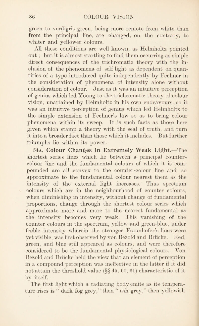 green to verdigris green, being more remote from white than from the principal line, are changed, on the contrary, to whiter and yellower colours. All these conditions are well known, as Helmholtz pointed out ; but it is almost startling to find them occurring as simple direct consequences of the trichromatic theory with the in¬ clusion of the phenomena of self light as dependent on quan¬ tities of a type introduced quite independently by Fechner in the consideration of phenomena of intensity alone without consideration of colour. Just as it was an intuitive perception of genius which led Young to the trichromatic theory of colour vision, unattained by Helmholtz in his own endeavours, so it was an intuitive perception of genius which led Helmholtz to the simple extension of Fechner’s law so as to bring colour phenomena within its sweep. It is such facts as those here given which stamp a theory with the seal of truth, and turn it into a broader fact than, those which it includes. But further triumphs lie within its power. 54a. Colour Changes in Extremely Weak Light.—The shortest series lines which lie between a principal counter- colour line and the fundamental colours of which it is com¬ pounded are all convex to the counter-colour line and so approximate to the fundamental colour nearest them as the intensity of the external light increases. Thus spectrum colours which are in the neighbourhood of counter colours, when diminishing in intensity, without change of fundamental proportions, change through the shortest colour series which approximate more and more to the nearest fundamental as the intensity becomes very weak. This vanishing of the counter colours in the spectrum, yellow and green-blue, under feeble intensity wherein the stronger Fraunhofer’s lines were yet visible, was first observed by von Bezold and Briicke. Red, green, and blue still appeared as colours, and were therefore considered to be the fundamental physiological colours. Von Bezold and Briicke held the view that an element of perception in a compound perception was ineffective in the latter if it did not attain the threshold value (§§ 45, 60, 61) characteristic of it by itself. The first light which a radiating body emits as its tempera¬ ture rises is “ dark fog grey,” then “ ash grey,” then yellowish