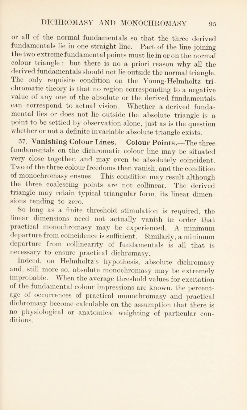 or all of the normal fundamentals so that the three derived fundamentals lie in one straight line. Part of the line joining the two extreme fundamental points must lie in or on the normal colour triangle : but there is no a priori reason why all the derived fundamentals should not lie outside the normal triangle. The only requisite condition on the Young-Helmholtz tri¬ chromatic theory is that no region corresponding to a negative value of any one of the absolute or the derived fundamentals can correspond to actual vision. Whether a derived funda¬ mental lies or does not lie outside the absolute triangle is a point to be settled by observation alone, just as is the question whether or not a definite invariable absolute triangle exists. 57. Vanishing Colour Lines. Colour Points.—The three fundamentals on the dichromatic colour line may be situated very close together, and may even be absolutely coincident. Two of the three colour freedoms then vanish, and the condition of monochromasy ensues. This condition may result although the three coalescing points are not collinear. The derived triangle may retain typical triangular form, its linear dimen¬ sions tending to zero. So long as a finite threshold stimulation is required, the linear dimensions need not actually vanish in order that practical monochromasy may be experienced. A minimum departure from coincidence is sufficient. Similarly, a minimum departure from collinearity of fundamentals is all that is necessary to ensure practical dichromasy. Indeed, on Helmholtz s hypothesis, absolute dichromasy and, still more so, absolute monochromasy may be extremely improbable. When the average threshold values for excitation of the fundamental colour impressions are known, the percent¬ age of occurrences of practical monochromasy and practical dichromasy become calculable on the assumption that there is no physiological or anatomical weighting of particular con¬ ditions.
