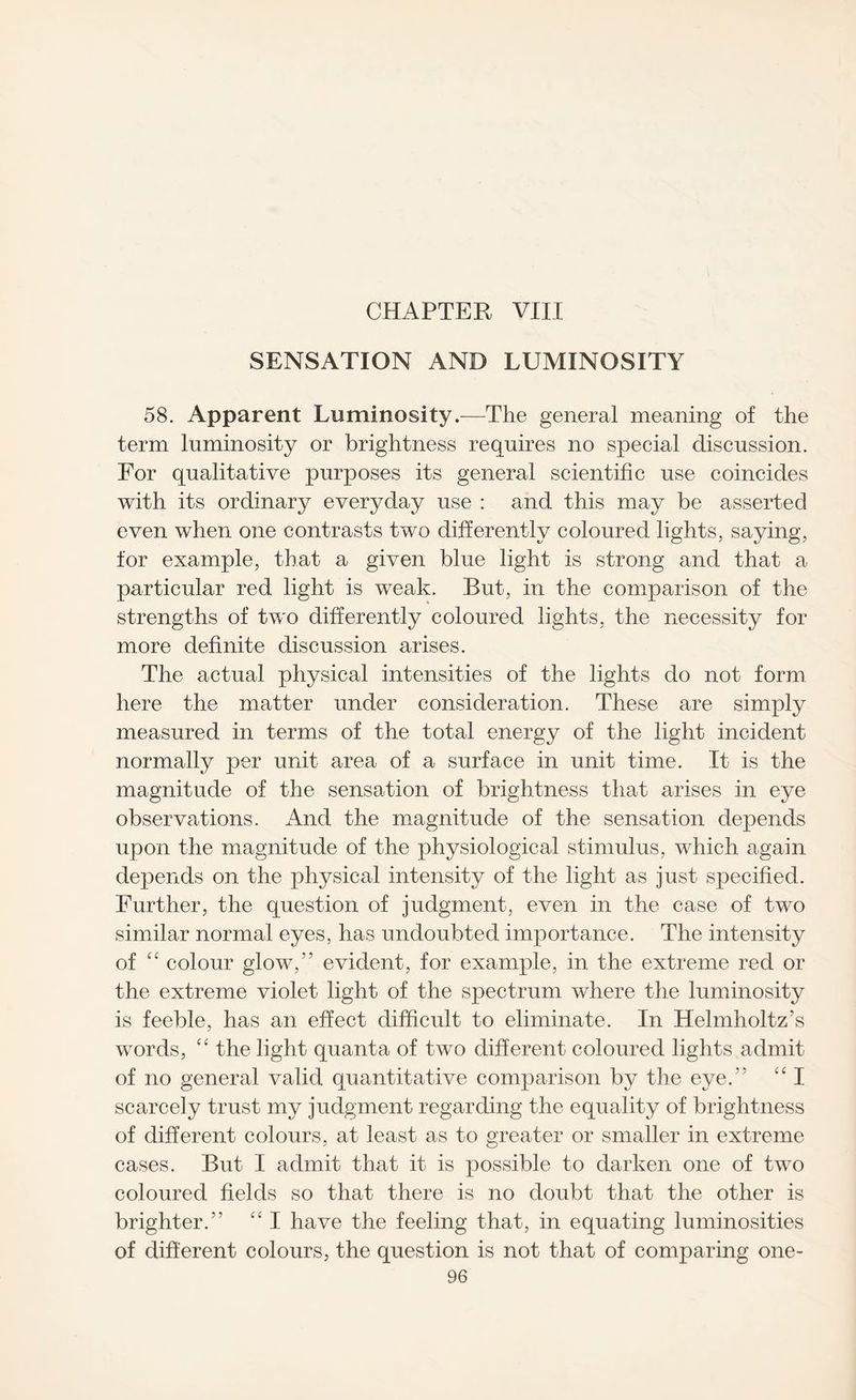 SENSATION AND LUMINOSITY 58. Apparent Luminosity.—The general meaning of the term luminosity or brightness requires no special discussion. For qualitative purposes its general scientific use coincides with its ordinary everyday use : and this may be asserted even when one contrasts two differently coloured lights, saying, for example, that a given blue light is strong and that a particular red light is weak. Rut, in the comparison of the strengths of two differently coloured lights, the necessity for more definite discussion arises. The actual physical intensities of the lights do not form here the matter under consideration. These are simply measured in terms of the total energy of the light incident normally per unit area of a surface in unit time. It is the magnitude of the sensation of brightness that arises in eye observations. And the magnitude of the sensation depends upon the magnitude of the physiological stimulus, which again depends on the physical intensity of the light as just specified. Further, the question of judgment, even in the case of two similar normal eyes, has undoubted importance. The intensity of ££ colour glow,55 evident, for example, in the extreme red or the extreme violet light of the spectrum where the luminosity is feeble, has an effect difficult to eliminate. In Helmholtz’s words, “ the light quanta of two different coloured lights admit of no general valid quantitative comparison by the eye.” ££ I scarcely trust my judgment regarding the equality of brightness of different colours, at least as to greater or smaller in extreme cases. But I admit that it is possible to darken one of two coloured fields so that there is no doubt that the other is brighter.” ££ I have the feeling that, in equating luminosities of different colours, the question is not that of comparing one-