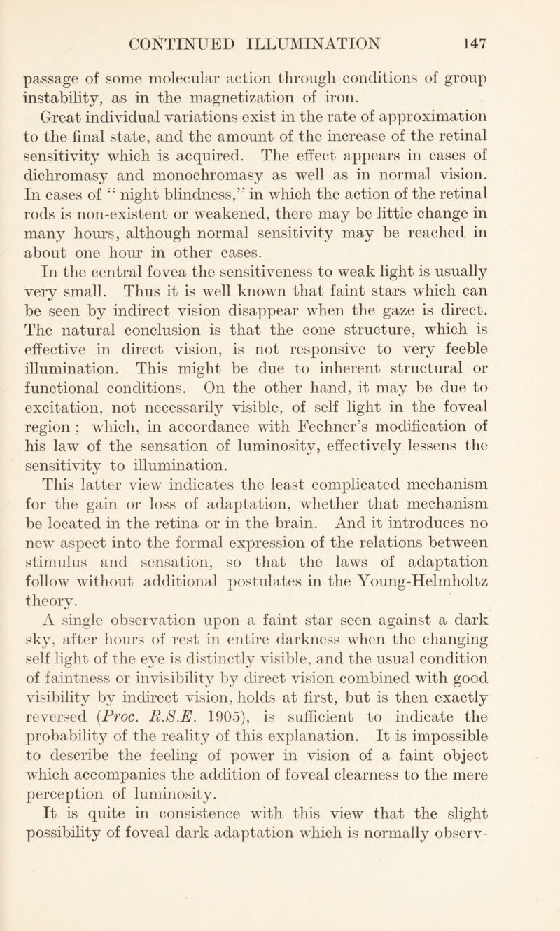 passage of some molecular action through conditions of group instability, as in the magnetization of iron. Great individual variations exist in the rate of approximation to the final state, and the amount of the increase of the retinal sensitivity which is acquired. The effect appears in cases of dichromasy and monochromasy as well as in normal vision. In cases of “ night blindness,” in which the action of the retinal rods is non-existent or weakened, there may be little change in many hours, although normal sensitivity may be reached in about one hour in other cases. In the central fovea the sensitiveness to weak light is usually very small. Thus it is well known that faint stars which can be seen by indirect vision disappear when the gaze is direct. The natural conclusion is that the cone structure, which is effective in direct vision, is not responsive to very feeble illumination. This might be due to inherent structural or functional conditions. On the other hand, it may be due to excitation, not necessarily visible, of self light in the foveal region ; which, in accordance with Fechner’s modification of his law of the sensation of luminosity, effectively lessens the sensitivity to illumination. This latter view indicates the least complicated mechanism for the gain or loss of adaptation, whether that mechanism be located in the retina or in the brain. And it introduces no new aspect into the formal expression of the relations between stimulus and sensation, so that the laws of adaptation follow without additional postulates in the Young-Helmholtz theory. A single observation upon a faint star seen against a dark sky, after hours of rest in entire darkness when the changing self light of the eye is distinctly visible, and the usual condition of faintness or invisibility by direct vision combined with good visibility by indirect vision, holds at first, but is then exactly reversed (Proc. E.S.E. 1905), is sufficient to indicate the probability of the reality of this explanation. It is impossible to describe the feeling of power in vision of a faint object which accompanies the addition of foveal clearness to the mere perception of luminosity. It is quite in consistence with this view that the slight possibility of foveal dark adaptation which is normally observ-