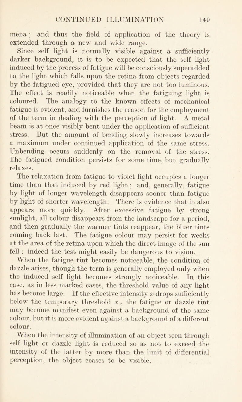 mena ; and thus the field of application of the theory is extended through a new and wide range. Since self light is normally visible against a sufficiently darker background, it is to be expected that the self light induced by the process of fatigue will be consciously superadded to the light which falls upon the retina from objects regarded by the fatigued eye, provided that they are not too luminous. The effect is readily noticeable when the fatiguing light is coloured. The analogy to the known effects of mechanical fatigue is evident, and furnishes the reason for the employment of the term in dealing with the perception of light. A metal beam is at once visibly bent under the application of sufficient stress. But the amount of bending slowly increases towards a maximum under continued application of the same stress. Unbending occurs suddenly on the removal of the stress. The fatigued condition persists for some time, but gradually relaxes. The relaxation from fatigue to violet light occupies a longer time than that induced by red light ; and, generally, fatigue by light of longer wavelength disappears sooner than fatigue by light of shorter wavelength. There is evidence that it also appears more quickly. After excessive fatigue by strong sunlight, all colour disappears from the landscape for a period, and then gradually the warmer tints reappear, the bluer tints coming back last. The fatigue colour may persist for weeks at the area of the retina upon which the direct image of the sun fell : indeed the test might easily be dangerous to vision. When the fatigue tint becomes noticeable, the condition of dazzle arises, though the term is generally employed only when the induced self light becomes strongly noticeable. In this case, as in less marked cases, the threshold value of any light has become large. If the effective intensity x drops sufficiently below the temporary threshold x0, the fatigue or dazzle tint may become manifest even against a background of the same colour, but it is more evident against a background of a different colour. When the intensity of illumination of an object seen through self light or dazzle light is reduced so as not to exceed the intensity of the latter by more than the limit of differential perception, the object ceases to be visible.