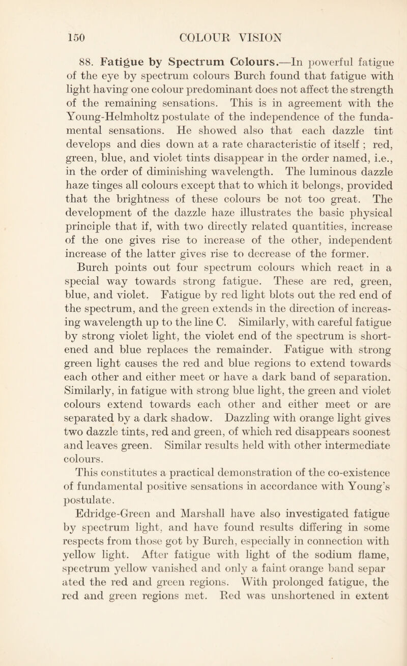 88. Fatigue by Spectrum Colours.—In powerful fatigue of the eye by spectrum colours Burch found that fatigue with light having one colour predominant does not affect the strength of the remaining sensations. This is in agreement with the Young-Helmholtz postulate of the independence of the funda¬ mental sensations. He showed also that each dazzle tint develops and dies down at a rate characteristic of itself ; red, green, blue, and violet tints disappear in the order named, i.e., in the order of diminishing wavelength. The luminous dazzle haze tinges all colours except that to which it belongs, provided that the brightness of these colours be not too great. The development of the dazzle haze illustrates the basic physical principle that if, with two directly related quantities, increase of the one gives rise to increase of the other, independent increase of the latter gives rise to decrease of the former. Burch points out four spectrum colours which react in a special way towards strong fatigue. These are red, green, blue, and violet. Fatigue by red light blots out the red end of the spectrum, and the green extends in the direction of increas¬ ing wavelength up to the line C. Similarly, with careful fatigue by strong violet light, the violet end of the spectrum is short¬ ened and blue replaces the remainder. Fatigue with strong green light causes the red and blue regions to extend towards each other and either meet or have a dark band of separation. Similarly, in fatigue with strong blue light, the green and violet colours extend towards each other and either meet or are separated by a dark shadow. Dazzling with orange light gives two dazzle tints, red and green, of which red disappears soonest and leaves green. Similar results held with other intermediate colours. This constitutes a practical demonstration of the co-existence of fundamental positive sensations in accordance with Young’s postulate. Edridge-Green and Marshall have also investigated fatigue by spectrum light, and have found results differing in some respects from those got by Burch, especially in connection with yellow light. After fatigue with light of the sodium flame, spectrum yellow vanished and only a faint orange band separ ated the red and green regions. With prolonged fatigue, the red and green regions met. Red was unsliortened in extent