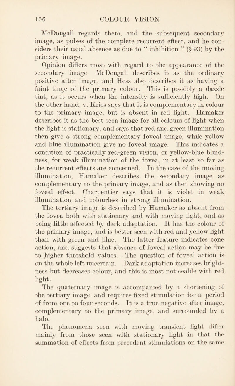 McDougall regards them, and the subsequent secondary image, as pulses of the complete recurrent effect, and he con¬ siders their usual absence as due to “ inhibition ” (§ 93) by the primary image. Opinion differs most with regard to the appearance of the secondary image. McDougall describes it as the ordinary positive after image, and Hess also describes it as having a faint tinge of the primary colour. This is possibly a dazzle tint, as it occurs when the intensity is sufficiently high. On the other hand, v. Kries says that it is complementary in colour to the primary image, but is absent in red light. Hamaker describes it as the best seen image for all colours of light when the light is stationary , and says that red and green illumination then give a strong complementary foveal image, while yellow and blue illumination give no foveal image. This indicates a condition of practically red-green vision, or yellow-blue blind¬ ness, for weak illumination of the fovea, in at least so far as the recurrent effects are concerned. In the case of the moving illumination, Hamaker describes the secondary image as complementary to the primary image, and as then showing no foveal effect. Charpentier says that it is violet in weak illumination and colourless in strong illumination. The tertiary image is described by Hamaker as absent from the fovea both with stationary and with moving light, and as being little affected by dark adaptation. It has the colour of the primary image, and is better seen with red and yellowT light than with green and blue. The latter feature indicates cone action, and suggests that absence of foveal action may be due to higher threshold values. The question of foveal action is on the whole left uncertain. Dark adaptation increases bright¬ ness but decreases colour, and this is most noticeable with red light. The quaternary image is accompanied by a shortening of the tertiary image and requires fixed stimulation for a period of from one to four seconds. It is a true negative after image, complementary to the primary image, and surrounded by a halo. The phenomena seen with moving transient light differ mainly from those seen with stationary light in that the summation of effects from precedent stimulations on the same