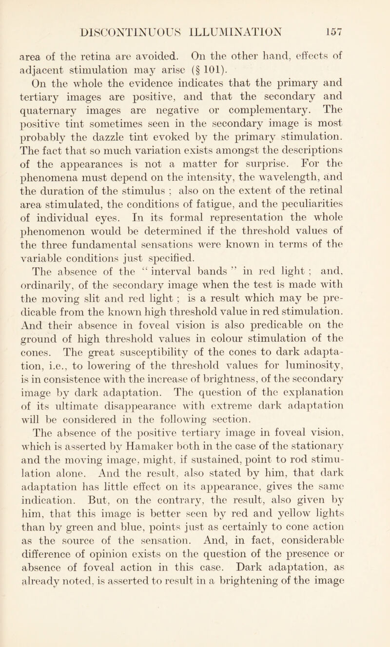 area of the retina are avoided. On the other hand, effects of adjacent stimulation may arise (§ 101). On the whole the evidence indicates that the primary and tertiary images are positive, and that the secondary and quaternary images are negative or complementary. The positive tint sometimes seen in the secondary image is most probably the dazzle tint evoked by the primary stimulation. The fact that so much variation exists amongst the descriptions of the appearances is not a matter for surprise. For the phenomena must depend on the intensity, the wavelength, and the duration of the stimulus ; also on the extent of the retinal area stimulated, the conditions of fatigue, and the peculiarities of individual eyes. In its formal representation the whole phenomenon would be determined if the threshold values of the three fundamental sensations were known in terms of the variable conditions just specified. The absence of the “interval bands in red light; and, ordinarily, of the secondary image when the test is made with the moving slit and red light ; is a result which may be pre¬ dicable from the known high threshold value in red stimulation. And their absence in foveal vision is also predicable on the ground of high threshold values in colour stimulation of the cones. The great susceptibility of the cones to dark adapta¬ tion, i.e., to lowering of the threshold values for luminosity, is in consistence with the increase of brightness, of the secondary image by dark adaptation. The question of the explanation of its ultimate disappearance with extreme dark adaptation will be considered in the following section. The absence of the positive tertiary image in foveal vision, which is asserted by Hamaker both in the case of the stationary and the moving image, might, if sustained, point to rod stimu¬ lation alone. And the result, also stated by him, that dark adaptation has little effect on its appearance, gives the same indication. But, on the contrary, the result, also given by him, that this image is better seen by red and yellow lights than by green and blue, points just as certainly to cone action as the source of the sensation. And, in fact, considerable difference of opinion exists on the question of the presence or absence of foveal action in this case. Dark adaptation, as already noted, is asserted to result in a brightening of the image