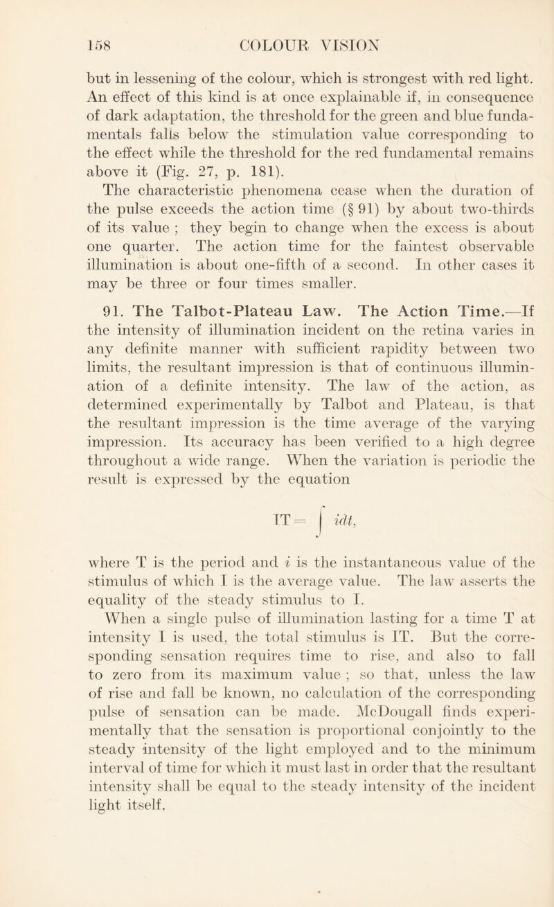 but in lessening of the colour, which is strongest with red light. An effect of this kind is at once explainable if, in consequence of dark adaptation, the threshold for the green and blue funda¬ mentals falls below the stimulation value corresponding to the effect while the threshold for the red fundamental remains above it (Fig. 27, p. 181). The characteristic phenomena cease when the duration of the pulse exceeds the action time (§91) by about two-thirds of its value ; they begin to change when the excess is about one quarter. The action time for the faintest observable illumination is about one-fifth of a second. In other cases it may be three or four times smaller. 91. The Talhot-Plateau Law. The Action Time.—If the intensity of illumination incident on the retina varies in any definite manner with sufficient rapidity between two limits, the resultant impression is that of continuous illumin¬ ation of a definite intensity. The law of the action, as determined experimentally by Talbot and Plateau, is that the resultant impression is the time average of the varying impression. Its accuracy has been verified to a high degree throughout a wide range. When the variation is periodic the result is expressed by the equation IT = I idt, where T is the period and i is the instantaneous value of the stimulus of which I is the average value. The law asserts the equality of the steady stimulus to I. When a single pulse of illumination lasting for a time T at intensity I is used, the total stimulus is IT. But the corre- sponding sensation requires time to rise, and also to fall to zero from its maximum value ; so that, unless the law of rise and fall be known, no calculation of the corresponding pulse of sensation can be made. McDougall finds experi¬ mentally that the sensation is proportional conjointly to the steady intensity of the light employed and to the minimum interval of time for which it must last in order that the resultant intensity shall be equal to the steady intensity of the incident light itself.