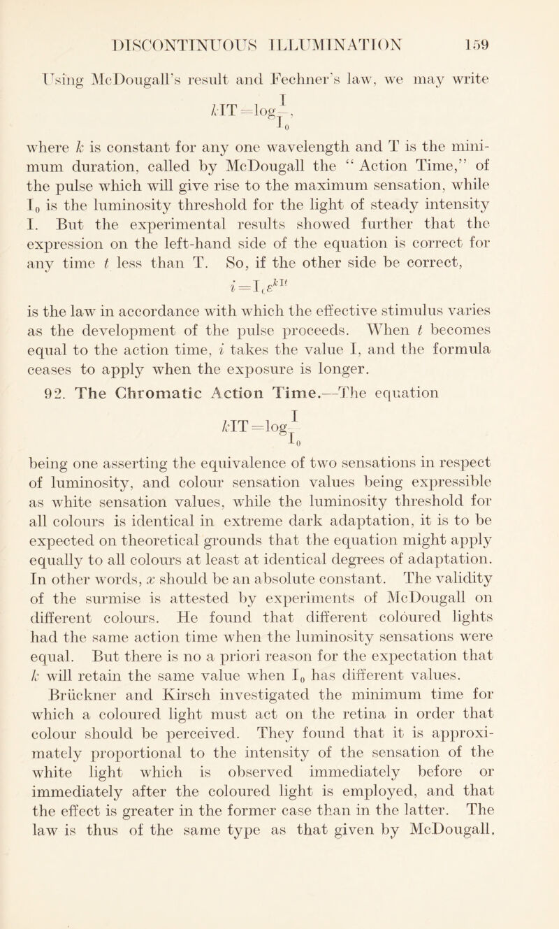 Using McDougall’s result and Fechners law, we may write /tlT =log—, to where k is constant for any one wavelength and T is the mini¬ mum duration, called by McDougall the “ Action Time,” of the pulse which will give rise to the maximum sensation, while I0 is the luminosity threshold for the light of steady intensity I. But the experimental results showed further that the expression on the left-hand side of the equation is correct for any time t less than T. So, if the other side be correct, i =I,£m is the law in accordance with which the effective stimulus varies as the development of the pulse proceeds. When t becomes equal to the action time, i takes the value I, and the formula ceases to apply when the exposure is longer. 92. The Chromatic Action Time.—The equation HT=log1 I0 being one asserting the equivalence of two sensations in respect of luminosity, and colour sensation values being expressible as white sensation values, while the luminosity threshold for all colours is identical in extreme dark adaptation, it is to be expected on theoretical grounds that the equation might apply equally to all colours at least at identical degrees of adaptation. In other words, x should be an absolute constant. The validity of the surmise is attested by experiments of McDougall on different colours. He found that different coloured lights had the same action time when the luminosity sensations were equal. But there is no a priori reason for the expectation that k will retain the same value when I0 has different values. Bruckner and Kirsch investigated the minimum time for which a coloured light must act on the retina in order that colour should be perceived. They found that it is approxi¬ mately proportional to the intensity of the sensation of the white light which is observed immediately before or immediately after the coloured light is employed, and that the effect is greater in the former case than in the latter. The law is thus of the same type as that given by McDougall.