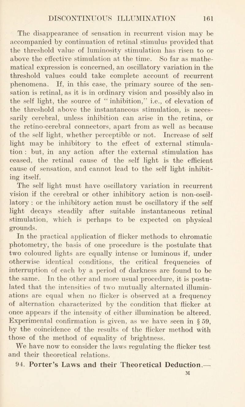 The disappearance of sensation in recurrent vision may be accompanied by continuation of retinal stimulus provided that the threshold value of luminosity stimulation has risen to or above the effective stimulation at the time. So far as mathe¬ matical expression is concerned, an oscillatory variation in the threshold values could take complete account of recurrent phenomena. If, in this case, the primary source of the sen¬ sation is retinal, as it is in ordinary vision and possibly also in the self light, the source of “ inhibition,” i.e., of elevation of the threshold above the instantaneous stimulation, is neces¬ sarily cerebral, unless inhibition can arise in the retina, or the retino-cerebral connectors, apart from as well as because of the self light, whether perceptible or not. Increase of self light may be inhibitory to the effect of external stimula¬ tion : but, in any action after the external stimulation has ceased, the retinal cause of the self light is the efficient cause of sensation, and cannot lead to the self light inhibit¬ ing itself. The self light must have oscillatory variation in recurrent vision if the cerebral or other inhibitory action is non-oscil- latory : or the inhibitory action must be oscillatory if the self light decays steadily after suitable instantaneous retinal stimulation, which is perhaps to be expected on physical grounds. In the practical application of flicker methods to chromatic photometry, the basis of one procedure is the postulate that two coloured lights are equally intense or luminous if, under otherwise identical conditions, the critical frequencies of interruption of each by a period of darkness are found to be the same. In the other and more usual procedure, it is postu¬ lated that the intensities of two mutually alternated illumin¬ ations are equal when no flicker is observed at a frequency of alternation characterized by the condition that flicker at once appears if the intensity of either illumination be altered. Experimental confirmation is given, as we have seen in § 59, by the coincidence of the results of the flicker method with those of the method of equality of brightness. We have now to consider the laws regulating the flicker test and their theoretical relations. 94. Porter’s Laws and their Theoretical Deduction.— M