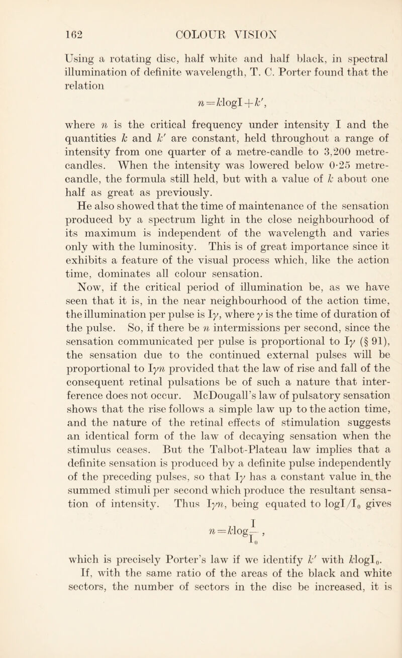 Using a rotating disc, half white and half black, in spectral illumination of definite wavelength, T. C. Porter found that the relation n—k\ogi-\-kf, where n is the critical frequency under intensity I and the quantities k and k' are constant, held throughout a range of intensity from one quarter of a metre-candle to 3,200 metre- candles. When the intensity was lowered below 0-25 metre- candle, the formula still held, but with a value of k about one half as great as previously. He also showed that the time of maintenance of the sensation produced by a spectrum light in the close neighbourhood of its maximum is independent of the wavelength and varies only with the luminosity. This is of great importance since it exhibits a feature of the visual process which, like the action time, dominates all colour sensation. Now, if the critical period of illumination be, as we have seen that it is, in the near neighbourhood of the action time, the illumination per pulse is Iy, where y is the time of duration of the pulse. So, if there be n intermissions per second, since the sensation communicated per pulse is proportional to Iy (§91), the sensation due to the continued external pulses will be proportional to Iyn provided that the law of rise and fall of the consequent retinal pulsations be of such a nature that inter¬ ference does not occur. McDougall’s law of pulsatory sensation shows that the rise follows a simple law up to the action time, and the nature of the retinal effects of stimulation suggests an identical form of the law of decaying sensation when the stimulus ceases. But the Talbot-Plateau law implies that a definite sensation is produced by a definite pulse independently of the preceding pulses, so that Iy has a constant value in the summed stimuli per second which produce the resultant sensa¬ tion of intensity. Thus I yn, being equated to logl/l0 gives n=k\ og which is precisely Porter’s law if we identify k' with Ziogl0. If, with the same ratio of the areas of the black and white sectors, the number of sectors in the disc be increased, it is