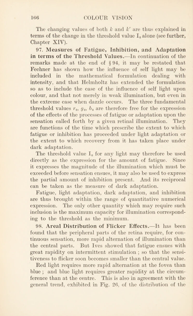 The changing values of both k and k' are thus explained in terms of the change in the threshold value I0 alone (see further, Chapter XIV). 97. Measures of Fatigue, Inhibition, and Adaptation in terms of the Threshold Values.—In continuation of the remarks made at the end of § 94, it may be restated that Fechner has shown how the influence of self light may be included in the mathematical formulation dealing with intensity, and that Helmholtz has extended the formulation so as to include the case of the influence of self light upon colour, and that not merely in weak illumination, but even in the extreme case when dazzle occurs. The three fundamental threshold values r0, g0, b 0 are therefore free for the expression of the effects of the processes of fatigue or adaptation upon the sensation called forth by a given retinal illumination. They are functions of the time which prescribe the extent to which fatigue or inhibition has proceeded under light adaptation or the extent to which recovery from it has taken place under dark adaptation. The threshold value I0 for any light may therefore be used directly as the expression for the amount of fatigue. Since it expresses the magnitude of the illumination which must be exceeded before sensation ensues, it may also be used to express the partial amount of inhibition present. And its reciprocal can be taken as the measure of dark adaptation. Fatigue, light adaptation, dark adaptation, and inhibition are thus brought within the range of quantitative numerical expression. The only other quantity which may require such inclusion is the maximum capacity for illumination correspond¬ ing to the threshold as the minimum. 98. Areal Distribution of Flicker Effects.—It has been found that the peripheral parts of the retina require, for con¬ tinuous sensation, more rapid alternation of illumination than the central parts. But Ives showed that fatigue ensues with great rapidity on intermittent stimulation ; so that the sensi¬ tiveness to flicker soon becomes smaller than the central value. Red light requires more rapid alternation at the fovea than blue ; and blue light requires greater rapidity at the circum¬ ference than at the centre. This is also in agreement with the general trend, exhibited in Fig. 26, of the distribution of the