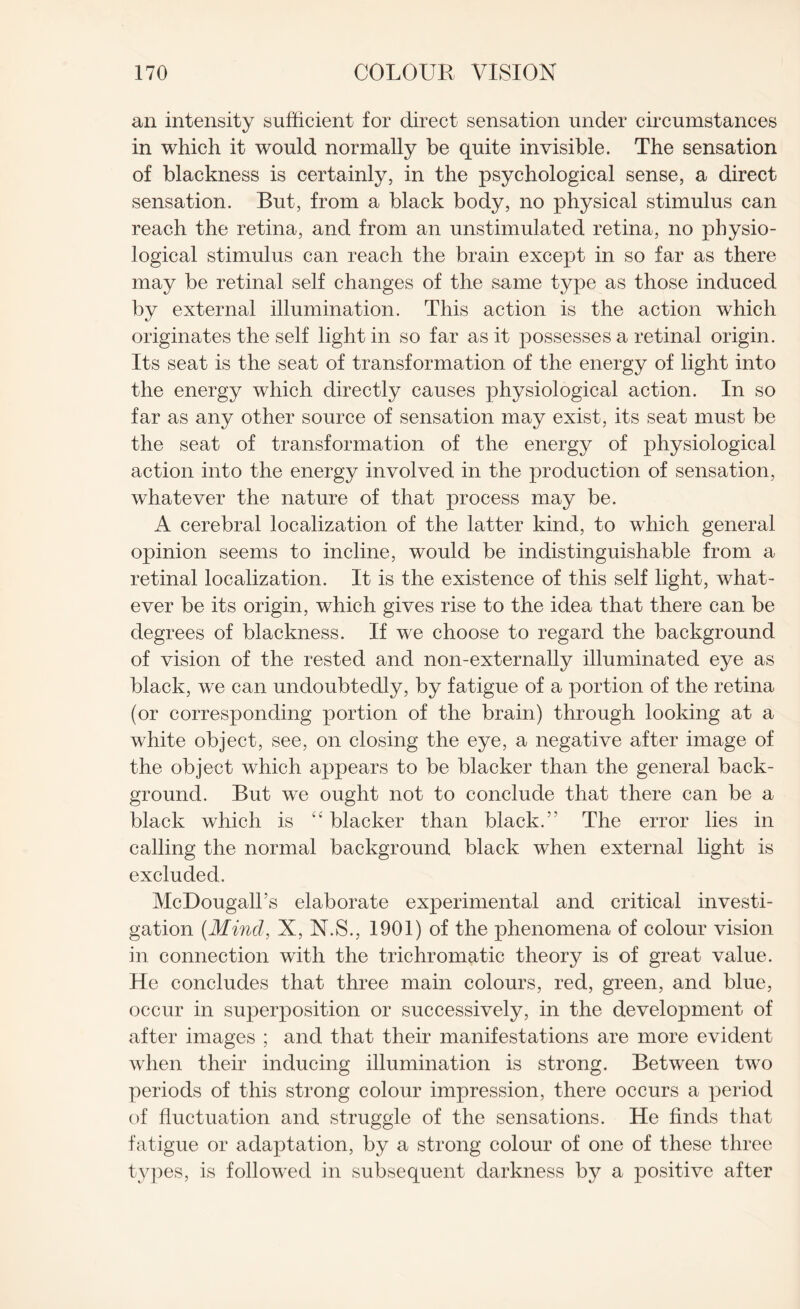 an intensity sufficient for direct sensation under circumstances in which it would normally be quite invisible. The sensation of blackness is certainly, in the psychological sense, a direct sensation. But, from a black body, no physical stimulus can reach the retina, and from an unstimulated retina, no physio¬ logical stimulus can reach the brain except in so far as there may be retinal self changes of the same type as those induced by external illumination. This action is the action which originates the self light in so far as it possesses a retinal origin. Its seat is the seat of transformation of the energy of light into the energy which directly causes physiological action. In so far as any other source of sensation may exist, its seat must be the seat of transformation of the energy of physiological action into the energy involved in the production of sensation, whatever the nature of that process may be. A cerebral localization of the latter kind, to which general opinion seems to incline, would be indistinguishable from a retinal localization. It is the existence of this self light, what¬ ever be its origin, which gives rise to the idea that there can be degrees of blackness. If we choose to regard the background of vision of the rested and non-externally illuminated eye as black, we can undoubtedly, by fatigue of a portion of the retina (or corresponding portion of the brain) through looking at a white object, see, on closing the eye, a negative after image of the object which appears to be blacker than the general back¬ ground. But we ought not to conclude that there can be a black which is “ blacker than black. The error lies in calling the normal background black when external light is excluded. McDougall’s elaborate experimental and critical investi¬ gation {Mind, X, N.S., 1901) of the phenomena of colour vision in connection with the trichromatic theory is of great value. He concludes that three main colours, red, green, and blue, occur in superposition or successively, in the development of after images ; and that their manifestations are more evident when their inducing illumination is strong. Between two periods of this strong colour impression, there occurs a period of fluctuation and struggle of the sensations. He finds that fatigue or adaptation, by a strong colour of one of these three types, is followed in subsequent darkness by a positive after