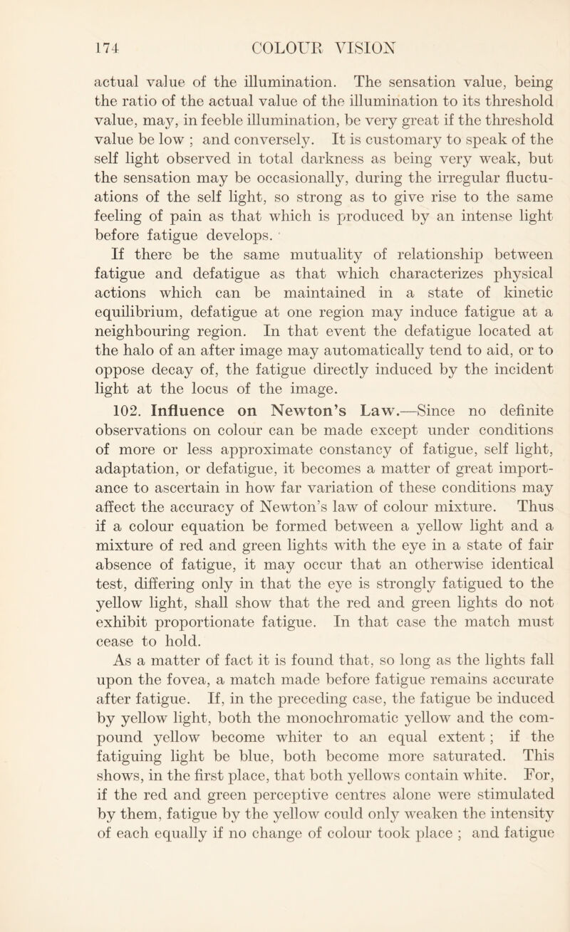 actual value of the illumination. The sensation value, being the ratio of the actual value of the illumination to its threshold value, may, in feeble illumination, be very great if the threshold value be low ; and conversely. It is customary to speak of the self light observed in total darkness as being very weak, but the sensation may be occasionally, during the irregular fluctu¬ ations of the self light, so strong as to give rise to the same feeling of pain as that which is produced by an intense light before fatigue develops. ' If there be the same mutuality of relationship between fatigue and defatigue as that which characterizes physical actions which can be maintained in a state of kinetic equilibrium, defatigue at one region may induce fatigue at a neighbouring region. In that event the defatigue located at the halo of an after image may automatically tend to aid, or to oppose decay of, the fatigue directly induced by the incident light at the locus of the image. 102. Influence on Newton’s Law.—Since no definite observations on colour can be made except under conditions of more or less approximate constancy of fatigue, self light, adaptation, or defatigue, it becomes a matter of great import¬ ance to ascertain in how far variation of these conditions may affect the accuracy of Newton’s law of colour mixture. Thus if a colour equation be formed between a yellow light and a mixture of red and green lights with the eye in a state of fair absence of fatigue, it may occur that an otherwise identical test, differing only in that the eye is strongly fatigued to the yellow light, shall show that the red and green lights do not exhibit proportionate fatigue. In that case the match must cease to hold. As a matter of fact it is found that, so long as the lights fall upon the fovea, a match made before fatigue remains accurate after fatigue. If, in the preceding case, the fatigue be induced by yellow light, both the monochromatic yellow and the com¬ pound yellow become whiter to an equal extent; if the fatiguing light be blue, both become more saturated. This shows, in the first place, that both yellows contain white. For, if the red and green perceptive centres alone were stimulated by them, fatigue by the yellow could only weaken the intenshy of each equally if no change of colour took place ; and fatigue