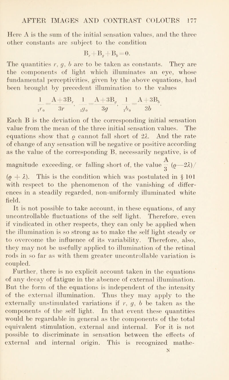 Here A is the sum of the initial sensation values, and the three other constants are subject to the condition Br+B^ -f- B& = 0. The quantities r, g, b are to be taken as constants. They are the components of light which illuminates an eye, whose fundamental perceptivities, given by the above equations, had been brought by precedent illumination to the values 1 A + 3B,. 1 _A + 3Bf/ 1 _A + 3B? 1^0 ^ i£/o 3g i^o 3 b Each B is the deviation of the corresponding initial sensation value from the mean of the three initial sensation values. The equations show that q cannot fall short of 2X. And the rate of change of any sensation will be negative or positive according as the value of the corresponding B, necessarily negative, is of magnitude exceeding, or falling short of, the value A 3 (e—2i)/ (q -f- X). This is the condition which was postulated in § 101 with respect to the phenomenon of the vanishing of differ¬ ences in a steadily regarded, non-uniformly illuminated white field. It is not possible to take account, in these equations, of any uncontrollable fluctuations of the self light. Therefore, even if vindicated in other respects, they can only be applied when the illumination is so strong as to make the self light steady or to overcome the influence of its variability. Therefore, also, they may not be usefully applied to illumination of the retinal rods in so far as with them greater uncontrollable variation is coupled. Further, there is no explicit account taken in the equations of any decay of fatigue in the absence of external illumination. But the form of the equations is independent of the intensity of the external illumination. Thus they may apply to the externally unstimulated variations if r, g, b be taken as the components of the self light. In that event these quantities would be regardable in general as the components of the total equivalent stimulation, external and internal. For it is not possible to discriminate in sensation between the effects of external and internal origin. This is recognized mathe- x