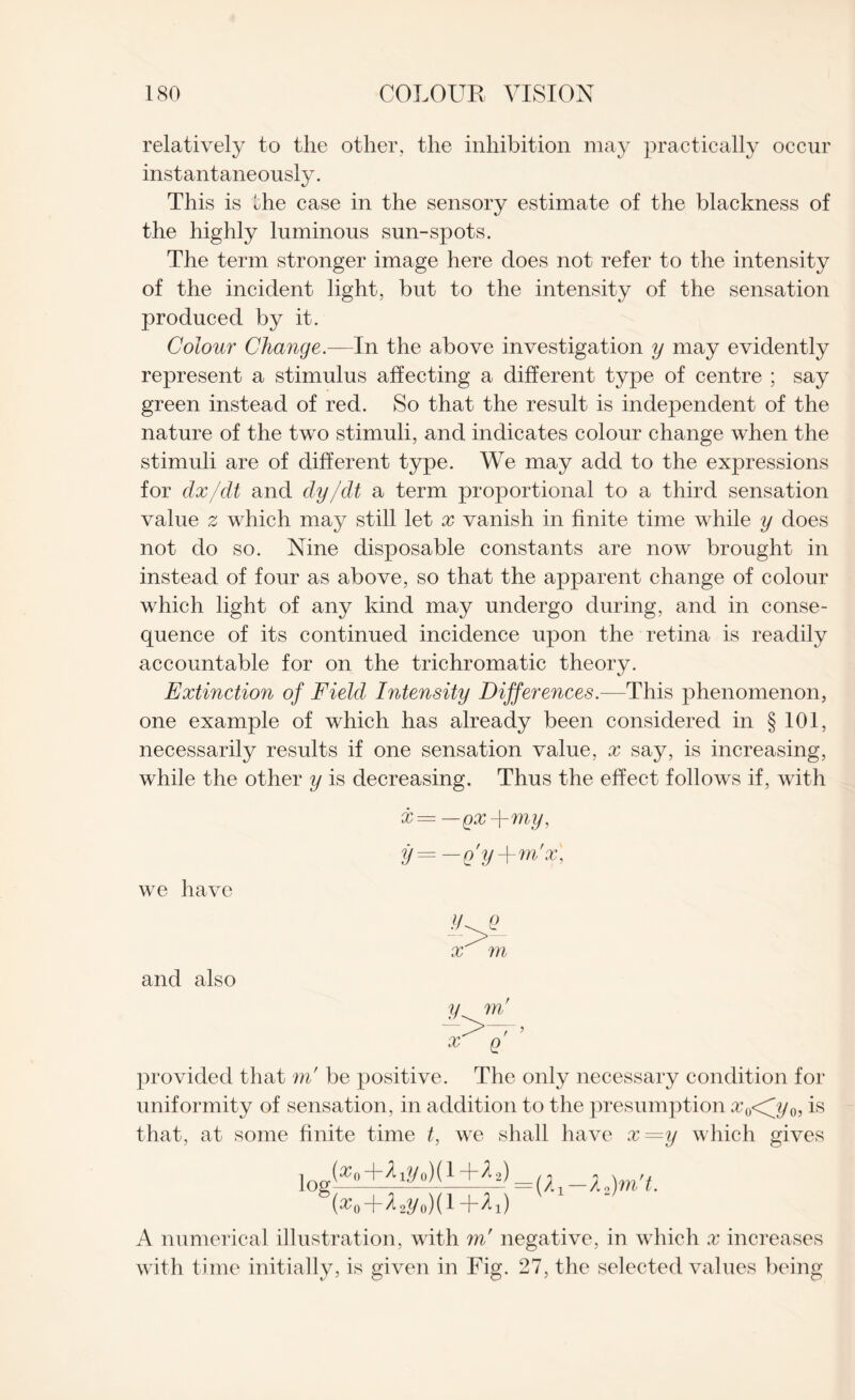 relatively to the other, the inhibition may practically occur instantaneously. This is the case in the sensory estimate of the blackness of the highly luminous sun-spots. The term stronger image here does not refer to the intensity of the incident light, but to the intensity of the sensation produced by it. Colour Change.—In the above investigation y may evidently represent a stimulus affecting a different type of centre ; say green instead of red. So that the result is independent of the nature of the two stimuli, and indicates colour change when the stimuli are of different type. We may add to the expressions for clx/dt and dy/dt a term proportional to a third sensation value z which may still let x vanish in finite time while y does not do so. Nine disposable constants are now brought in instead of four as above, so that the apparent change of colour which light of any kind may undergo during, and in conse¬ quence of its continued incidence upon the retina is readily accountable for on the trichromatic theory. Extinction of Field Intensity Differences.—This phenomenon, one example of which has already been considered in § 101, necessarily results if one sensation value, x say, is increasing, while the other y is decreasing. Thus the effect follows if, with x= —gx-j-my, y= —Q'y-\-m'x, we have ar m and also y x provided that m' be positive. The only necessary condition for uniformity of sensation, in addition to the presumption £0<j/0, is that, at some finite time t, we shall have x=y which gives log^o+^yoXt+^U) Xa)m,u {xq+A2y0)( 1 +^i) A numerical illustration, with m' negative, in which x increases with time initially, is given in Fig. 27, the selected values being