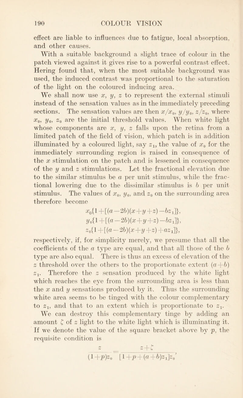 effect are liable to influences due to fatigue, local absorption, and other causes. With a suitable background a slight trace of colour in the patch viewed against it gives rise to a powerful contrast effect. Hering found that, when the most suitable background was used, the induced contrast was proportional to the saturation of the light on the coloured inducing area. We shall now use x, y, z to represent the external stimuli instead of the sensation values as in the immediately preceding sections. The sensation values are then x/xQi y/yQ, z/z0, where x0, yQ, z0 are the initial threshold values. When white light whose components are x, y, z falls upon the retina from a limited patch of the field of vision, which patch is in addition illuminated by a coloured light, say z1} the value of x0 for the immediately surrounding region is raised in consequence of the x stimulation on the patch and is lessened in consequence of the y and 2 stimulations. Let the fractional elevation due to the similar stimulus be a per unit stimulus, while the frac¬ tional lowering due to the dissimilar stimulus is b per unit stimulus. The values of x0} y0, and z0 on the surrounding area therefore become x0{1~j-[(a — 2b)(x-hy-l-z)—bz1]}, 2/o{l+[(a — 2b)(x+y-hz)— 62 J}, z0{l-h[(a — 2b)(x-l-y-j-z)-haz1]}, respectively, if, for simplicity merely, we presume that all the coefficients of the a type are equal, and that all those of the b type are also equal. There is thus an excess of elevation of the 2 threshold over the others to the proportionate extent {a+6) zx. Therefore the 2 sensation produced by the white light which reaches the eye from the surrounding area is less than the x and y sensations produced by it. Thus the surrounding white area seems to be tinged with the colour complementary to zlf and that to an extent which is proportionate to z±. We can destroy this complementary tinge by adding an amount f of z light to the white light which is illuminating it. If we denote the value of the square bracket above by p, the requisite condition is O' /v I f iC I ^ (1 +2>jzi) [\+p+{a+b)z J*0’