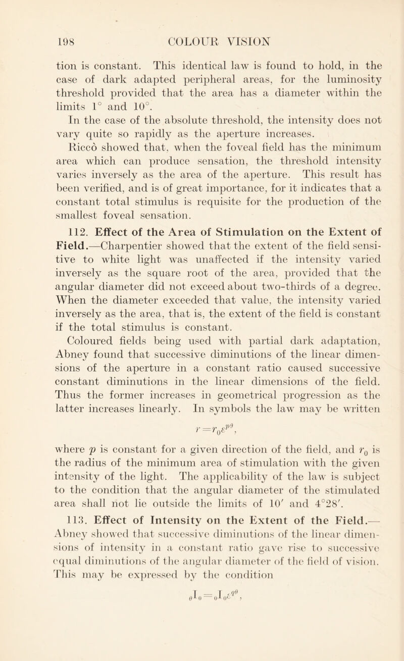 tion is constant. This identical law is found to hold, in the case of dark adapted peripheral areas, for the luminosity threshold provided that the area has a diameter within the limits 1° and 10u. In the case of the absolute threshold, the intensity does not vary quite so rapidly as the aperture increases. Rice6 showed that, when the foveal field has the minimum area which can produce sensation, the threshold intensity varies inversely as the area of the aperture. This result has been verified, and is of great importance, for it indicates that a constant total stimulus is requisite for the production of the smallest foveal sensation. 112. Effect of the Area of Stimulation on the Extent of Field.—Charpentier showed that the extent of the field sensi¬ tive to white light was unaffected if the intensity varied inversely as the square root of the area, provided that the angular diameter did not exceed about two-thirds of a degree. When the diameter exceeded that value, the intensity varied inversely as the area, that is, the extent of the field is constant if the total stimulus is constant. Coloured fields being used with partial dark adaptation, Abney found that successive diminutions of the linear dimen¬ sions of the aperture in a constant ratio caused successive constant diminutions in the linear dimensions of the field. Thus the former increases in geometrical progression as the latter increases linearly. In symbols the law may be written r=r0epi, where p is constant for a given direction of the field, and r0 is the radius of the minimum area of stimulation with the given intensity of the light. The apjDlicability of the law is subject to the condition that the angular diameter of the stimulated area shall not lie outside the limits of 10' and 4°28'. 113. Effect of Intensity on the Extent of the Field.— Abney showed that successive diminutions of the linear dimen¬ sions of intensity in a constant ratio gave rise to successive equal diminutions of the angular diameter of the field of vision. This may be expressed by the condition
