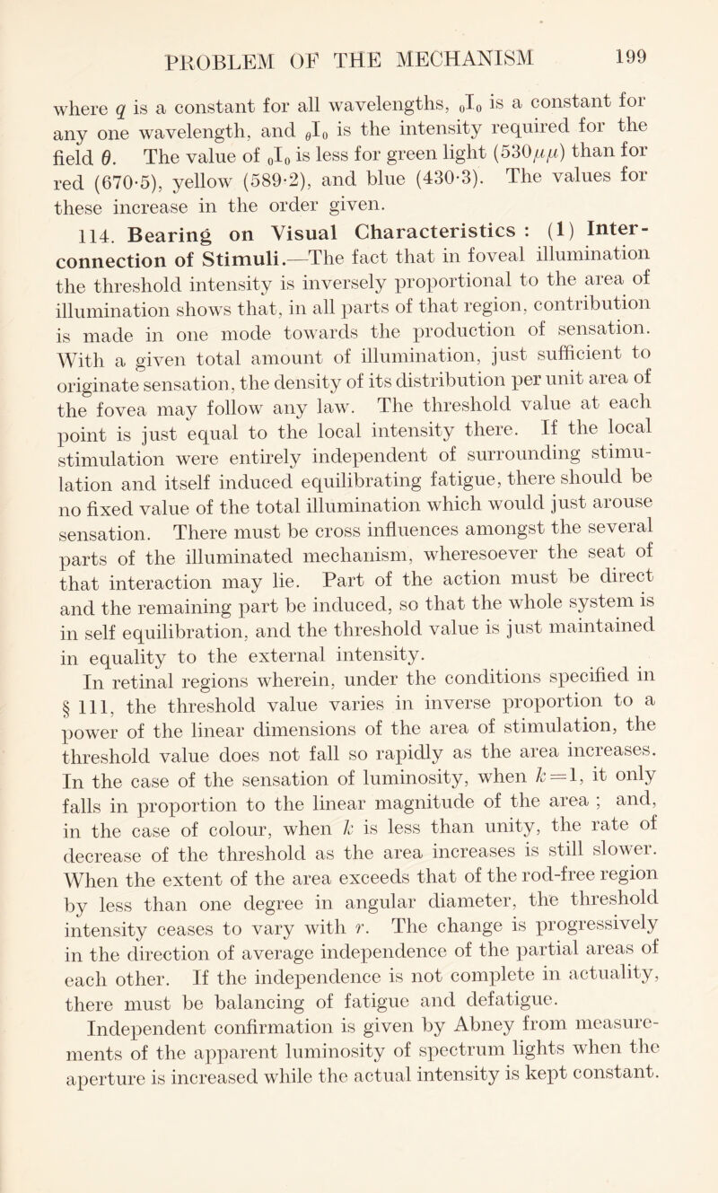 where q is a constant for all wavelengths, 0I0 is a constant for any one wavelength, and flI0 is the intensity required for the field 0. The value of 0I0 is less for green light (530^) than for red (670*5), yellow (589*2), and blue (430*3). The values for these increase in the order given. 114. Bearing on Visual Characteristics: (1) Inter¬ connection of Stimuli.—The fact that in foveal illumination the threshold intensity is inversely proportional to the area of illumination shows that, in all parts of that region, contribution is made in one mode towards the production of sensation. With a given total amount of illumination, just sufficient to originate sensation , the density of its distribution per unit area of the fovea may follow any law. The threshold value at each point is just equal to the local intensity there. If the local stimulation were entirely independent of surrounding stimu¬ lation and itself induced equilibrating fatigue, there should be no fixed value of the total illumination which would just arouse sensation. There must be cross influences amongst the several parts of the illuminated mechanism, wheresoever the seat of that interaction may lie. Part of the action must be direct and the remaining part be induced, so that the whole system is in self equilibration, and the threshold value is just maintained in equality to the external intensity. In retinal regions wherein, under the conditions specified in § 111, the threshold value varies in inverse proportion to a power of the linear dimensions of the area of stimulation, the threshold value does not fall so rapidly as the area increases. In the case of the sensation of luminosity, when k = 1, it only falls in proportion to the linear magnitude of the area ; and, in the case of colour, when 1c is less than unity, the rate of decrease of the threshold as the area increases is still slovei. When the extent of the area exceeds that of the rod-free region by less than one degree in angular diameter, the threshold intensity ceases to vary with r. The change is progressively in the direction of average independence of the partial areas of each other. If the independence is not complete in actuality, there must be balancing of fatigue and defatigue. Independent confirmation is given by Abney from measure¬ ments of the apparent luminosity of spectrum lights when the aperture is increased while the actual intensity is kept constant.