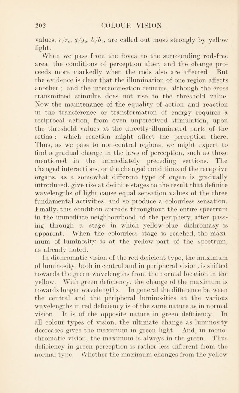 values, r/r0i g/g0, b/b0, are called out most strongly by yellow light. When we pass from the fovea to the surrounding rod-free area, the conditions of perception alter, and the change pro¬ ceeds more markedly when the rods also are affected. But the evidence is clear that the illumination of one region affects another ; and the interconnection remains, although the cross transmitted stimulus does not rise to the threshold value. Now the maintenance of the equality of action and reaction in the transference or transformation of energy requires a reciprocal action, from even unperceived stimulation, upon the threshold values at the directly-illuminated parts of the retina : which reaction might affect the perception there. Thus, as we pass to non-central regions, we might expect to find a gradual change in the laws of perception, such as those mentioned in the immediately preceding sections. The changed interactions, or the changed conditions of the receptive organs, as a somewhat different type of organ is gradually introduced, give rise at definite stages to the result that definite wavelengths of light cause equal sensation values of the three fundamental activities, and so produce a colourless sensation. Finally, this condition spreads throughout the entire spectrum in the immediate neighbourhood of the periphery, after pass¬ ing through a stage in which yellow-blue dichromasy is apparent. When the colourless stage is reached, the maxi¬ mum of luminosity is at the yellow part of the spectrum, as already noted. In dichromatic vision of the red deficient type, the maximum of luminosity, both in central and in peripheral vision, is shifted towards the green wavelengths from the normal location in the yellow. With green deficiency, the change of the maximum is towards longer wavelengths. In general the difference between the central and the peripheral luminosities at the various wavelengths in red deficiency is of the same nature as in normal vision. It is of the opposite nature in green deficiency. In all colour types of vision, the ultimate change as luminosity decreases gives the maximum in green light. And, in mono¬ chromatic vision, the maximum is always in the green. Thus deficiency in green perception is rather less different from the normal type. Whether the maximum changes from the yellow