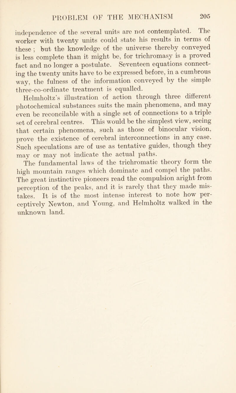 independence of the .several units are not contemplated. The worker with twenty units could state his results in terms of these ; but the knowledge of the universe thereby conveyed is less complete than it might be, for trichromasy is a proved fact and no longer a postulate. Seventeen equations connect¬ ing the twenty units have to be expressed before, in a cumbrous way, the fulness of the information conveyed by the simple three-co-ordinate treatment is equalled. Helmholtz’s illustration of action through three different photochemical substances suits the main phenomena, and may even be reconcilable with a single set of connections to a triple set of cerebral centres. This would be the simplest view, seeing that certain phenomena, such as those of binocular vision, prove the existence of cerebral interconnections in any case. Such speculations are of use as tentative guides, though they may or may not indicate the actual paths. The fundamental laws of the trichromatic theory form the high mountain ranges which dominate and compel the paths. The great instinctive pioneers read the compulsion aright from perception of the peaks, and it is rarely that they made mis¬ takes. It is of the most intense interest to note how per¬ ceptively Newton, and Young, and Helmholtz walked in the unknown land.