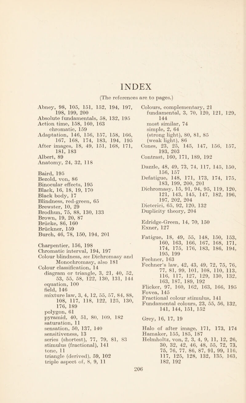 INDEX (The references are to pages.) Abney, 98, 105, 151, 152, 194, 197, 198, 199, 200 Absolute fundamentals, 58, 132, 195 Action time, 158, 160, 163 chromatic, 159 Adaptation, 146, 156, 157, 158, 166, 167, 168, 174, 183, 194, 195 After images, 18, 49, 151, 168, 171, 181, 183 Albert, 89 Anatomy, 24, 32, 118 Baird, 195 Bezold, von, 86 Binocular effects, 195 Black, 16, 18, 19, 170 Black body, 17 Blindness, red-green, 65 Brewster, 10, 29 Brodhun, 75, 88, 130, 133 Brown, 19, 20, 87 Briicke, 86, 160 Bruckner, 159 Burch, 46, 78, 150, 194, 201 Charpentier, 156, 198 Chromatic interval, 194, 197 Colour blindness, see Dichromasy and Monochromasy, also 181 Colour classification, 14 diagram or triangle, 3, 21, 40, 52,  53, 55, 58, 122, 130, 131, 144 equation, 100 field, 146 mixture law, 3, 4, 12, 55, 57, 84, 88, 108, 117, 118, 122, 125, 130, 176, 189 polygon, 61 pyramid, 40, 51, 80, 109, 182 saturation, 11 sensation, 50, 137, 140 sensitiveness, 13 series (shortest), 77, 79, 81, 83 stimulus (fractional), 141 tone, 11 triangle (derived), 59, 102 triple aspect of, 8, 9, 11 Colours, complementary, 21 fundamental, 3, 70, 120, 121, 129, 144 most similar, 74 simple, 2, 64 (strong light), 80, 81, 85 (weak light), 86 Cones, 23, 25, 145, 147, 156, 157, 193, 203 Contrast, 160, 171, 189, 192 Dazzle, 48, 49, 73, 74, 117, 145, 150, 156, 157 Defatigue, 148, 171, 173, 174, 175, 183, 199, 200, 201 Dichromasy, 15, 91, 94, 95, 119, 120, 121, 143, 145, 147, 182, 196. 197, 202, 204 Dieterici, 65, 92, 120, 132 Duplicity theory, 204 Edridge-Green, 14, 70, 150 Exner, 127 Fatigue, 18, 49, 55, 148, 150, 153, 160, 163, 166, 167, 168, 171, 174, 175, 176, 183, 186, 194, 195, 199 Fechner, 163 Fechner’s law, 42, 43, 49, 72, 75, 76, 77, 81, 99, 101, 108, 110, 113, 116, 117, 127, 129, 130, 132, 163, 187, 189, 192 Flicker, 97, 160, 162, 163, 166, 195 Fovea, 145 Fractional colour stimulus, 141 Fundamental colours, 23, 55, 56, 132, 141, 144, 151, 152 Grey, 16, 17, 19 Halo of after image, 171, 173, 174 Hamaker, 155, 185, 187 Helmholtz, von, 2, 3, 4, 9, 11, 12, 26, 30, 32, 42, 46, 48, 55, 72, 73, 75, 76, 77, 86, 87, 91, 99, 116, 117, 125, 128, 132, 135, 163, 182, 192