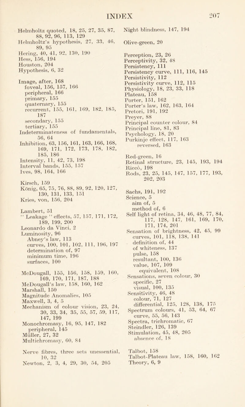 Helmholtz quoted, 18, 25, 27, 35, 87, 88, 92, 96, 113, 129 Helmholtz’s hypothesis, 27, 33, 46, 89, 95 Hering, 40, 41, 92, 130, 190 Hess, 156, 194 Houston, 204 Hypothesis, 6, 32 Image, after, 168 foveal, 156, 157, 166 peripheral, 166 primary, 155 quaternary, 155 recurrent, 155, 161, 169, 182, 185, 187 secondary, 155 tertiary, 155 Indeterminateness of fundamentals, 56, 64 Inhibition, 63, 156, 161, 163, 166, 168, 169, 171, 172, 173, 178, 182, 185, 186 Intensity, 11, 42, 73, 198 Interval bands, 155, 157 Ives, 98, 164, 166 Kirsch, 159 Konig, 65, 75, 76, 88, 89, 92, 120, 127, 130, 131, 133, 151 Kries, von, 156, 204 Lambert, 51 “ Leakage ” effects, 57, 157, 171, 172, 189, 199, 200 Leonardo da Vinci, 2 Luminosity, 96 Abney’s law, 113 curves, 100, 101, 102, 111, 196, 197 determination of, 97 minimum time, 196 surfaces, 100 McDougall, 155, 156, 158, 159, 160, 169, 170, 171, 187, 188 McDougall’s law, 158, 160, 162 Marshall, 150 Magnitude Anomalies, 105 Maxwell, 3, 4, 5 Mechanism of colour vision, 23, 24, 30, 33, 34, 35, 55, 57, 59, 117, 147, 199 Monochromasy, 16, 95, 147, 182 peripheral, 145 Muller, 27, 32 Multichromasy, 60, 84 Nerve fibres, three sets unessential, 10, 32 Newton, 2, 3, 4, 29, 30, 54, 205 Night blindness, 147, 194 Olive-green, 20 Perception, 23, 26 Perceptivity, 32, 48 Persistency, 111 Persistency curve, 111, 116, 145 Persistivity, 112 Persistivity curve, 112, 115 Physiology, 18, 23, 33, 118 Plateau, 158 Porter, 151, 162 Porter’s law, 162, 163, 164 Pretori, 191, 192 Preyer, 88 Principal counter colour, 84 Principal line, 81, 83 Psychology, 18, 20 Purkinje effect, 117, 163 reversed, 163 Red-green, 16 Retinal structure, 23, 145, 193, 194 Ricco, 198 Rods, 23, 25, 145, 147, 157, 177, 193, 202, 203 Sachs, 191, 192 Science, 5 aim of, 5 method of, 6 Self light of retina, 34, 46, 48, 77, 84, 117, 128, 147, 161, 169, 170, 171, 174, 201 Sensation of brightness, 42, 45, 99 curves, 101, 118, 138, 141 definition of, 44 of whiteness, 137 pulse, 158 resultant, 100, 136 value, 107, 109 equivalent, 108 Sensations, seven colour, 30 specific, 27 visual, 100, 135 Sensitivity, 46, 48 colour, 71, 127 differential, 125, 128, 138, 175 Spectrum colours, 41, 53, 64, 67 curve, 55, 56, 143 Spectra, trichromatic, 67 Steindler, 126, 139 Stimulation, 45, 48, 205 absence of, 18 Talbot, 158 Talbot-Plateau law, 158, 160, 162 Theory, 6, 9