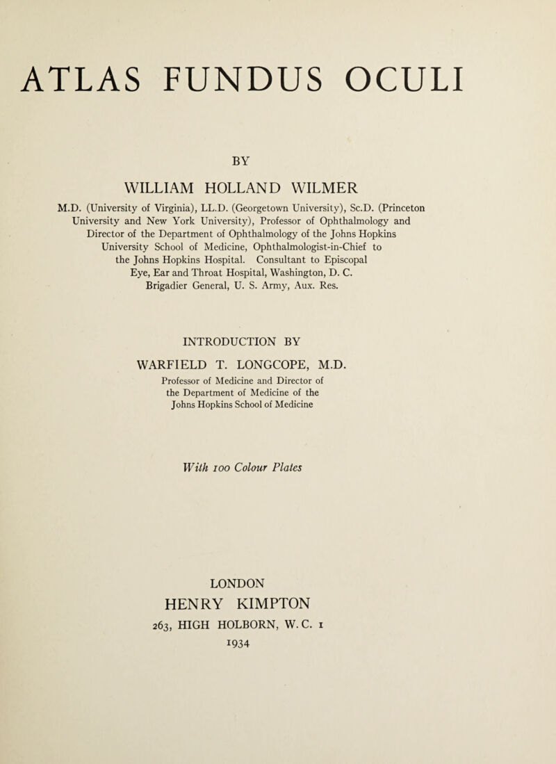 BY WILLIAM HOLLAND WILMER M.D. (University of Virginia), LL.D. (Georgetown University), Sc.D. (Princeton University and New York University), Professor of Ophthalmology and Director of the Department of Ophthalmology of the Johns Hopkins University School of Medicine, Ophthalmologist-in-Chief to the Johns Hopkins Hospital. Consultant to Episcopal Eye, Ear and Throat Hospital, Washington, D. C. Brigadier General, U. S. Army, Aux. Res. INTRODUCTION BY WARFIELD T. LONGCOPE, M.D. Professor of Medicine and Director of the Department of Medicine of the Johns Hopkins School of Medicine With ioo Colour Plates LONDON HENRY KIMPTON 263, HIGH HOLBORN, W. C. 1 1934