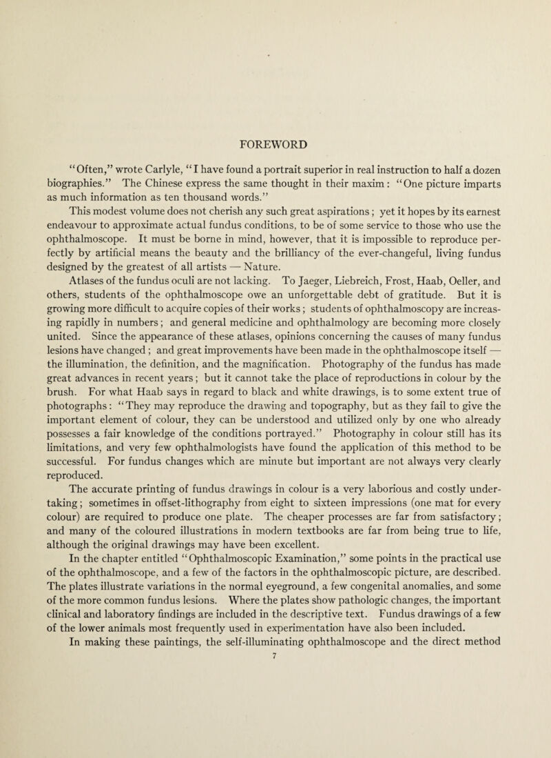 “Often,” wrote Carlyle, “I have found a portrait superior in real instruction to half a dozen biographies.” The Chinese express the same thought in their maxim : “One picture imparts as much information as ten thousand words.” This modest volume does not cherish any such great aspirations; yet it hopes by its earnest endeavour to approximate actual fundus conditions, to be of some service to those who use the ophthalmoscope. It must be borne in mind, however, that it is impossible to reproduce per¬ fectly by artificial means the beauty and the brilliancy of the ever-changeful, living fundus designed by the greatest of all artists — Nature. Atlases of the fundus oculi are not lacking. To Jaeger, Liebreich, Frost, Haab, Oeller, and others, students of the ophthalmoscope owe an unforgettable debt of gratitude. But it is growing more difficult to acquire copies of their works; students of ophthalmoscopy are increas¬ ing rapidly in numbers; and general medicine and ophthalmology are becoming more closely united. Since the appearance of these atlases, opinions concerning the causes of many fundus lesions have changed ; and great improvements have been made in the ophthalmoscope itself — the illumination, the definition, and the magnification. Photography of the fundus has made great advances in recent years; but it cannot take the place of reproductions in colour by the brush. For what Haab says in regard to black and white drawings, is to some extent true of photographs: “They may reproduce the drawing and topography, but as they fail to give the important element of colour, they can be understood and utilized only by one who already possesses a fair knowledge of the conditions portrayed.” Photography in colour still has its limitations, and very few ophthalmologists have found the application of this method to be successful. For fundus changes which are minute but important are not always very clearly reproduced. The accurate printing of fundus drawings in colour is a very laborious and costly under¬ taking ; sometimes in offset-lithography from eight to sixteen impressions (one mat for every colour) are required to produce one plate. The cheaper processes are far from satisfactory; and many of the coloured illustrations in modern textbooks are far from being true to life, although the original drawings may have been excellent. In the chapter entitled “Ophthalmoscopic Examination,” some points in the practical use of the ophthalmoscope, and a few of the factors in the ophthalmoscopic picture, are described. The plates illustrate variations in the normal eyeground, a few congenital anomalies, and some of the more common fundus lesions. Where the plates show pathologic changes, the important clinical and laboratory findings are included in the descriptive text. Fundus drawings of a few of the lower animals most frequently used in experimentation have also been included. In making these paintings, the self-illuminating ophthalmoscope and the direct method
