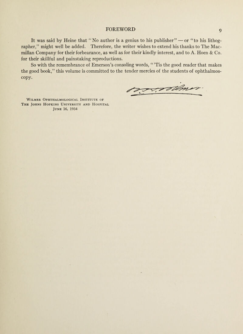 It was said by Heine that “No author is a genius to his publisher” — or “to his lithog¬ rapher,” might well be added. Therefore, the writer wishes to extend his thanks to The Mac¬ millan Company for their forbearance, as well as for their kindly interest, and to A. Hoen & Co. for their skillful and painstaking reproductions. So with the remembrance of Emerson’s consoling words, “ ’Tis the good reader that makes the good book,” this volume is committed to the tender mercies of the students of ophthalmos¬ copy. WlLMER OPHTHALMOLOGICAL INSTITUTE OF The Johns Hopkins University and Hospital June 16, 1934