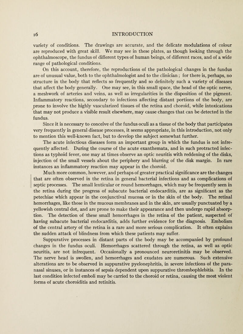 variety of conditions. The drawings are accurate, and the delicate modulations of colour are reproduced with great skill. We may see in these plates, as though looking through the ophthalmoscope, the fundus of different types of human beings, of different races, and of a wide range of pathological conditions. On this account, therefore, the reproductions of the pathological changes in the fundus are of unusual value, both to the ophthalmologist and to the clinician; for there is, perhaps, no structure in the body that reflects so frequently and so definitely such a variety of diseases that affect the body generally. One may see, in this small space, the head of the optic nerve, a meshwork of arteries and veins, as well as irregularities in the disposition of the pigment. Inflammatory reactions, secondary to infections affecting distant portions of the body, are prone to involve the highly vascularized tissues of the retina and choroid, while intoxications that may not produce a visible result elsewhere, may cause changes that can be detected in the fundus. Since it is necessary to conceive of the fundus oculi as a tissue of the body that participates very frequently in general disease processes, it seems appropriate, in this introduction, not only to mention this well-known fact, but to develop the subject somewhat further. The acute infectious diseases form an important group in which the fundus is not infre¬ quently affected. During the course of the acute exanthemata, and in such protracted infec¬ tions as typhoid fever, one may at times observe an optic neuritis with reddening of the disks, injection of the small vessels about the periphery and blurring of the disk margin. In rare instances an inflammatory reaction may appear in the choroid. Much more common, however, and perhaps of greater practical significance are the changes that are often observed in the retina in general bacterial infections and as complications of septic processes. The small lenticular or round hemorrhages, which may be frequently seen in the retina during the progress of subacute bacterial endocarditis, are as significant as the petechiae which appear in the conjunctival mucosa or in the skin of the body. The retinal hemorrhages, like those in the mucous membranes and in the skin, are usually punctuated by a yellowish central dot, and are prone to make their appearance and then undergo rapid absorp¬ tion. The detection of these small hemorrhages in the retina of the patient, suspected of having subacute bacterial endocarditis, adds further evidence for the diagnosis. Embolism of the central artery of the retina is a rare and more serious complication. It often explains the sudden attack of blindness from which these patients may suffer. Suppurative processes in distant parts of the body may be accompanied by profound changes in the fundus oculi. Hemorrhages scattered through the retina, as well as optic neuritis, are not infrequent. Occasionally a pronounced neuroretinitis may be observed. The nerve head is swollen, and hemorrhages and exudates are numerous. Such extensive alterations are to be observed in suppurative pyelonephritis, in severe infections of the para¬ nasal sinuses, or in instances of sepsis dependent upon suppurative thrombophlebitis. In the last condition infected emboli may be carried to the choroid or retina, causing the most violent forms of acute choroiditis and retinitis.