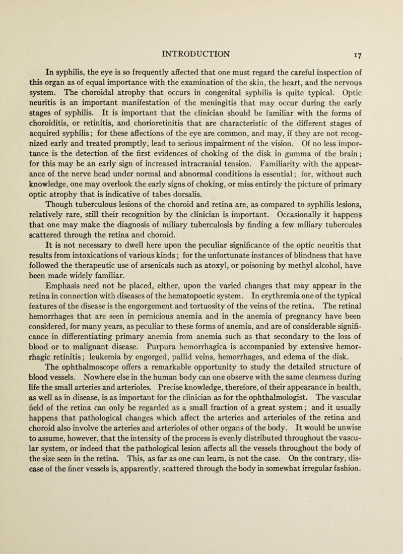 In syphilis, the eye is so frequently affected that one must regard the careful inspection of this organ as of equal importance with the examination of the skin, the heart, and the nervous system. The choroidal atrophy that occurs in congenital syphilis is quite typical. Optic neuritis is an important manifestation of the meningitis that may occur during the early stages of syphilis. It is important that the clinician should be familiar with the forms of choroiditis, or retinitis, and chorioretinitis that are characteristic of the different stages of acquired syphilis; for these affections of the eye are common, and may, if they are not recog¬ nized early and treated promptly, lead to serious impairment of the vision. Of no less impor¬ tance is the detection of the first evidences of choking of the disk in gumma of the brain; for this may be an early sign of increased intracranial tension. Familiarity with the appear¬ ance of the nerve head under normal and abnormal conditions is essential; for, without such knowledge, one may overlook the early signs of choking, or miss entirely the picture of primary optic atrophy that is indicative of tabes dorsalis. Though tuberculous lesions of the choroid and retina are, as compared to syphilis lesions, relatively rare, still their recognition by the clinician is important. Occasionally it happens that one may make the diagnosis of miliary tuberculosis by finding a few miliary tubercules scattered through the retina and choroid. It is not necessary to dwell here upon the peculiar significance of the optic neuritis that results from intoxications of various kinds; for the unfortunate instances of blindness that have followed the therapeutic use of arsenicals such as atoxyl, or poisoning by methyl alcohol, have been made widely familiar. Emphasis need not be placed, either, upon the varied changes that may appear in the retina in connection with diseases of the hematopoetic system. In erythremia one of the typical features of the disease is the engorgement and tortuosity of the veins of the retina. The retinal hemorrhages that are seen in pernicious anemia and in the anemia of pregnancy have been considered, for many years, as peculiar to these forms of anemia, and are of considerable signifi¬ cance in differentiating primary anemia from anemia such as that secondary to the loss of blood or to malignant disease. Purpura hemorrhagica is accompanied by extensive hemor¬ rhagic retinitis; leukemia by engorged, pallid veins, hemorrhages, and edema of the disk. The ophthalmoscope offers a remarkable opportunity to study the detailed structure of blood vessels. Nowhere else in the human body can one observe with the same clearness during life the small arteries and arterioles. Precise knowledge, therefore, of their appearance in health, as well as in disease, is as important for the clinician as for the ophthalmologist. The vascular field of the retina can only be regarded as a small fraction of a great system; and it usually happens that pathological changes which affect the arteries and arterioles of the retina and choroid also involve the arteries and arterioles of other organs of the body. It would be unwise to assume, however, that the intensity of the process is evenly distributed throughout the vascu¬ lar system, or indeed that the pathological lesion affects all the vessels throughout the body of the size seen in the retina. This, as far as one can learn, is not the case. On the contrary, dis¬ ease of the finer vessels is, apparently, scattered through the body in somewhat irregular fashion.