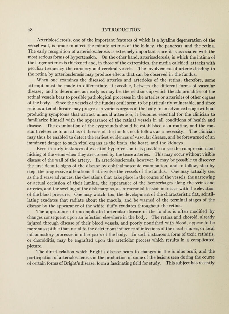 Arteriolosclerosis, one of the important features of which is a hyaline degeneration of the vessel wall, is prone to affect the minute arteries of the kidney, the pancreas, and the retina. The early recognition of arteriolosclerosis is extremely important since it is associated with the most serious forms of hypertension. On the other hand, arteriosclerosis, in which the intima of the larger arteries is thickened and, in those of the extremities, the media calcified, attacks with peculiar frequency the coronary and cerebral vessels. The involvement of arteries leading to the retina by arteriosclerosis may produce effects that can be observed in the fundus. When one examines the diseased arteries and arterioles of the retina, therefore, some attempt must be made to differentiate, if possible, between the different forms of vascular disease; and to determine, as nearly as may be, the relationship which the abnormalities of the retinal vessels bear to possible pathological processes in the arteries or arterioles of other organs of the body. Since the vessels of the fundus oculi seem to be particularly vulnerable, and since serious arterial disease may progress in various organs of the body to an advanced stage without producing symptoms that attract unusual attention, it becomes essential for the clinician to familiarize himself with the appearance of the retinal vessels in all conditions of health and disease. The examination of the eyegrounds should be established as a routine, and the con¬ stant reference to an atlas of disease of the fundus oculi follows as a necessity. The clinician may thus be enabled to detect the earliest evidences of vascular disease, and be forewarned of an imminent danger to such vital organs as the brain, the heart, and the kidneys. Even in early instances of essential hypertension it is possible to see the compression and nicking of the veins when they are crossed by the tense arteries. This may occur without visible disease of the wall of the artery. In arteriolosclerosis, however, it may be possible to discover the first definite signs of the disease by ophthalmoscopic examination, and to follow, step by step, the progressive alterations that involve the vessels of the fundus. One may actually see, as the disease advances, the deviations that take place in the course of the vessels, the narrowing or actual occlusion of their lumina, the appearance of the hemorrhages along the veins and arteries, and the swelling of the disk margins, as intracranial tension increases with the elevation of the blood pressure. One may watch, too, the development of the characteristic flat, scintil¬ lating exudates that radiate about the macula, and be warned of the terminal stages of the disease by the appearance of the white, fluffy exudates throughout the retina. The appearance of uncomplicated arteriolar disease of the fundus is often modified by changes consequent upon an infection elsewhere in the body. The retina and choroid, already injured through disease of their blood vessels, and poorly nourished with blood, appear to be more susceptible than usual to the deleterious influence of infections of the nasal sinuses, or local inflammatory processes in other parts of the body. In such instances a form of toxic retinitis, or choroiditis, may be engrafted upon the arteriolar process which results in a complicated picture. The direct relation which Bright’s disease bears to changes in the fundus oculi, and the participation of arteriolosclerosis in the production of some of the lesions seen during the course of certain forms of Bright’s disease, form a fascinating field for study. This subject has recently