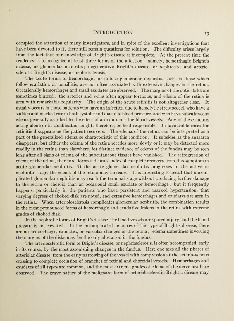 occupied the attention of many investigators, and in spite of the excellent investigations that have been devoted to it, there still remain questions for solution. The difficulty arises largely from the fact that our knowledge of Bright’s disease is incomplete. At the present time the tendency is to recognize at least three forms of the affection; namely, hemorrhagic Bright’s disease, or glomerular nephritis; degenerative Bright’s disease, or nephrosis; and arterio¬ sclerotic Bright’s disease, or nephrosclerosis. The acute forms of hemorrhagic, or diffuse glomerular nephritis, such as those which follow scarlatina or tonsillitis, are not often associated with extensive changes in the retina. Occasionally hemorrhages and small exudates are observed. The margins of the optic disks are sometimes blurred; the arteries and veins often appear tortuous, and edema of the retina is seen with remarkable regularity. The origin of the acute retinitis is not altogether clear. It usually occurs in those patients who have an infection due to hemolytic streptococci, who have a sudden and marked rise in both systolic and diastolic blood pressure, and who have subcutaneous edema generally ascribed to the effect of a toxin upon the blood vessels. Any of these factors acting alone or in combination might, therefore, be held responsible. In favourable cases the retinitis disappears as the patient recovers. The edema of the retina can be interpreted as a part of the generalized edema so characteristic of this condition. It subsides as the anasarca disappears, but either the edema of the retina recedes more slowly or it may be detected more readily in the retina than elsewhere, for distinct evidence of edema of the fundus may be seen long after all signs of edema of the subcutaneous tissues have vanished. The retrogression of edema of the retina, therefore, forms a delicate index of complete recovery from this symptom in acute glomerular nephritis. If the acute glomerular nephritis progresses to the active or nephrotic stage, the edema of the retina may increase. It is interesting to recall that uncom¬ plicated glomerular nephritis may reach the terminal stage without producing further damage to the retina or choroid than an occasional small exudate or hemorrhage; but it frequently happens, particularly in the patients who have persistent and marked hypertension, that varying degrees of choked disk are noted, and extensive hemorrhages and exudates are seen in the retina. When arteriolosclerosis complicates glomerular nephritis, the combination results in the most pronounced forms of hemorrhagic and exudative lesions in the retina with extreme grades of choked disk. In the nephrotic forms of Bright’s disease, the blood vessels are spared injury, and the blood pressure is not elevated. In the uncomplicated instances of this type of Bright’s disease, there are no hemorrhages, exudates, or vascular changes in the retina; edema sometimes involving the margins of the disks may be the only alteration in the fundus. The arteriosclerotic form of Bright’s disease, or nephrosclerosis, is often accompanied, early in its course, by the most astonishing changes in the fundus. Here one sees all the phases of arteriolar disease, from the early narrowing of the vessel with compression at the arterio-venous crossing to complete occlusion of branches of retinal and choroidal vessels. Hemorrhages and exudates of all types are common, and the most extreme grades of edema of the nerve head are observed. The grave nature of the malignant form of arteriolosclerotic Bright’s disease may