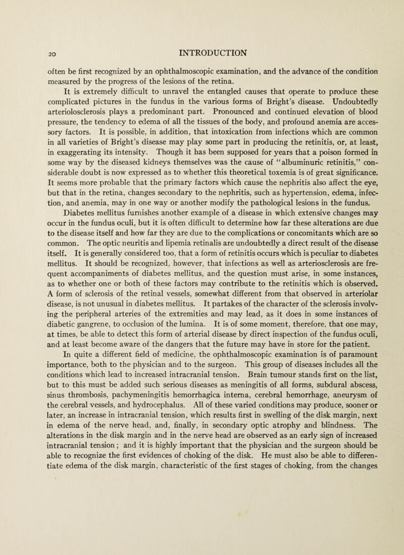 often be first recognized by an ophthalmoscopic examination, and the advance of the condition measured by the progress of the lesions of the retina. It is extremely difficult to unravel the entangled causes that operate to produce these complicated pictures in the fundus in the various forms of Bright’s disease. Undoubtedly arteriolosclerosis plays a predominant part. Pronounced and continued elevation of blood pressure, the tendency to edema of all the tissues of the body, and profound anemia are acces¬ sory factors. It is possible, in addition, that intoxication from infections which are common in all varieties of Bright’s disease may play some part in producing the retinitis, or, at least, in exaggerating its intensity. Though it has been supposed for years that a poison formed in some way by the diseased kidneys themselves was the cause of “albuminuric retinitis,” con¬ siderable doubt is now expressed as to whether this theoretical toxemia is of great significance. It seems more probable that the primary factors which cause the nephritis also affect the eye, but that in the retina, changes secondary to the nephritis, such as hypertension, edema, infec¬ tion, and anemia, may in one way or another modify the pathological lesions in the fundus. Diabetes mellitus furnishes another example of a disease in which extensive changes may occur in the fundus oculi, but it is often difficult to determine how far these alterations are due to the disease itself and how far they are due to the complications or concomitants which are so common. The optic neuritis and lipemia retinalis are undoubtedly a direct result of the disease itself. It is generally considered too, that a form of retinitis occurs which is peculiar to diabetes mellitus. It should be recognized, however, that infections as well as arteriosclerosis are fre¬ quent accompaniments of diabetes mellitus, and the question must arise, in some instances, as to whether one or both of these factors may contribute to the retinitis which is observed. A form of sclerosis of the retinal vessels, somewhat different from that observed in arteriolar disease, is not unusual in diabetes mellitus. It partakes of the character of the sclerosis involv¬ ing the peripheral arteries of the extremities and may lead, as it does in some instances of diabetic gangrene, to occlusion of the lumina. It is of some moment, therefore, that one may, at times, be able to detect this form of arterial disease by direct inspection of the fundus oculi, and at least become aware of the dangers that the future may have in store for the patient. In quite a different field of medicine, the ophthalmoscopic examination is of paramount importance, both to the physician and to the surgeon. This group of diseases includes all the conditions which lead to increased intracranial tension. Brain tumour stands first on the list, but to this must be added such serious diseases as meningitis of all forms, subdural abscess, sinus thrombosis, pachymeningitis hemorrhagica interna, cerebral hemorrhage, aneurysm of the cerebral vessels, and hydrocephalus. All of these varied conditions may produce, sooner or later, an increase in intracranial tension, which results first in swelling of the disk margin, next in edema of the nerve head, and, finally, in secondary optic atrophy and blindness. The alterations in the disk margin and in the nerve head are observed as an early sign of increased intracranial tension; and it is highly important that the physician and the surgeon should be able to recognize the first evidences of choking of the disk. He must also be able to differen¬ tiate edema of the disk margin, characteristic of the first stages of choking, from the changes