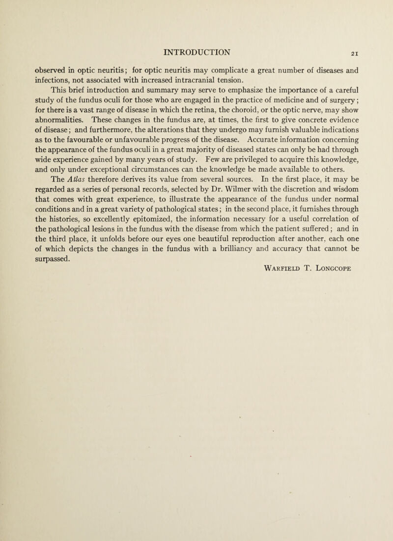 observed in optic neuritis; for optic neuritis may complicate a great number of diseases and infections, not associated with increased intracranial tension. This brief introduction and summary may serve to emphasize the importance of a careful study of the fundus oculi for those who are engaged in the practice of medicine and of surgery; for there is a vast range of disease in which the retina, the choroid, or the optic nerve, may show abnormalities. These changes in the fundus are, at times, the first to give concrete evidence of disease; and furthermore, the alterations that they undergo may furnish valuable indications as to the favourable or unfavourable progress of the disease. Accurate information concerning the appearance of the fundus oculi in a great majority of diseased states can only be had through wide experience gained by many years of study. Few are privileged to acquire this knowledge, and only under exceptional circumstances can the knowledge be made available to others. The Atlas therefore derives its value from several sources. In the first place, it may be regarded as a series of personal records, selected by Dr. Wilmer with the discretion and wisdom that comes with great experience, to illustrate the appearance of the fundus under normal conditions and in a great variety of pathological states; in the second place, it furnishes through the histories, so excellently epitomized, the information necessary for a useful correlation of the pathological lesions in the fundus with the disease from which the patient suffered; and in the third place, it unfolds before our eyes one beautiful reproduction after another, each one of which depicts the changes in the fundus with a brilliancy and accuracy that cannot be surpassed. Warfield T. Longcope