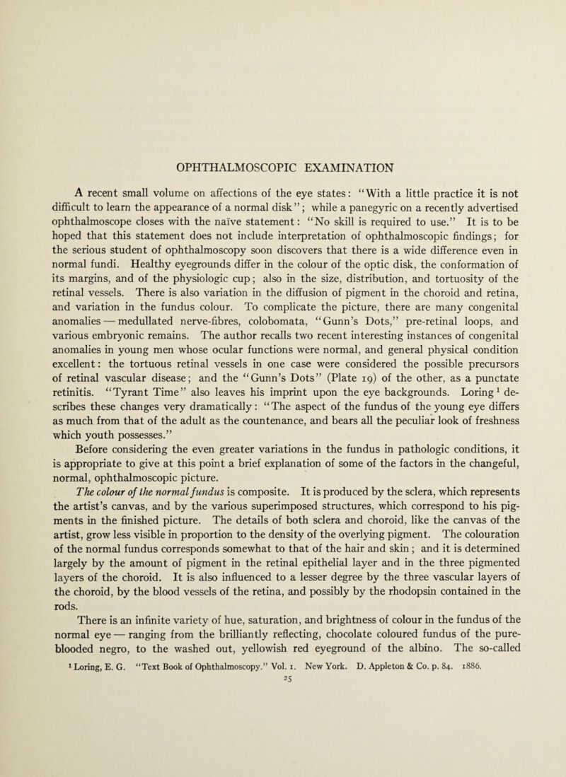 A recent small volume on affections of the eye states: “With a little practice it is not difficult to learn the appearance of a normal disk”; while a panegyric on a recently advertised ophthalmoscope closes with the naive statement: “No skill is required to use.” It is to be hoped that this statement does not include interpretation of ophthalmoscopic findings; for the serious student of ophthalmoscopy soon discovers that there is a wide difference even in normal fundi. Healthy eyegrounds differ in the colour of the optic disk, the conformation of its margins, and of the physiologic cup; also in the size, distribution, and tortuosity of the retinal vessels. There is also variation in the diffusion of pigment in the choroid and retina, and variation in the fundus colour. To complicate the picture, there are many congenital anomalies — medullated nerve-fibres, colobomata, “Gunn’s Dots,” pre-retinal loops, and various embryonic remains. The author recalls two recent interesting instances of congenital anomalies in young men whose ocular functions were normal, and general physical condition excellent: the tortuous retinal vessels in one case were considered the possible precursors of retinal vascular disease; and the “Gunn’s Dots” (Plate 19) of the other, as a punctate retinitis. “Tyrant Time” also leaves his imprint upon the eye backgrounds. Loring 1 de¬ scribes these changes very dramatically: “The aspect of the fundus of the young eye differs as much from that of the adult as the countenance, and bears all the peculiar look of freshness which youth possesses.” Before considering the even greater variations in the fundus in pathologic conditions, it is appropriate to give at this point a brief explanation of some of the factors in the changeful, normal, ophthalmoscopic picture. The colour of the normal fundus is composite. It is produced by the sclera, which represents the artist’s canvas, and by the various superimposed structures, which correspond to his pig¬ ments in the finished picture. The details of both sclera and choroid, like the canvas of the artist, grow less visible in proportion to the density of the overlying pigment. The colouration of the normal fundus corresponds somewhat to that of the hair and skin ; and it is determined largely by the amount of pigment in the retinal epithelial layer and in the three pigmented layers of the choroid. It is also influenced to a lesser degree by the three vascular layers of the choroid, by the blood vessels of the retina, and possibly by the rhodopsin contained in the rods. There is an infinite variety of hue, saturation, and brightness of colour in the fundus of the normal eye — ranging from the brilliantly reflecting, chocolate coloured fundus of the pure- blooded negro, to the washed out, yellowish red eyeground of the albino. The so-called 1 Loring, E. G. “Text Book of Ophthalmoscopy.” Vol. 1. New York. D. Appleton & Co. p. 84. 1886.