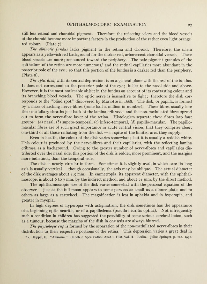 still less retinal and choroidal pigment. Therefore, the reflecting sclera and the blood vessels of the choroid become more important factors in the production of the rather even light orange- red colour. (Plate 7). The albinotic fundus lacks pigment in the retina and choroid. Therefore, the sclera appears as a yellowish red background for the darker red, arborescent choroidal vessels. These blood vessels are more pronounced toward the periphery. The pale pigment granules of the epithelium of the retina are more numerous,2 and the retinal capillaries more abundant in the posterior pole of the eye; so that this portion of the fundus is a darker red than the periphery. (Plate 8). The optic disk, with its central depression, is on a general plane with the rest of the fundus. It does not correspond to the posterior pole of the eye; it lies to the nasal side and above. However, it is the most noticeable object in the fundus on account of its contrasting colour and its branching blood vessels. The optic nerve is insensitive to light; therefore the disk cor¬ responds to the “blind spot” discovered by Mariotte in 1668. The disk, or papilla, is formed by a mass of arching nerve-fibres (some half a million in number). These fibres usually lose their medullary sheaths just back of the lamina cribrosa; and the non-medullated fibres spread out to form the nerve-fibre layer of the retina. Histologists separate these fibres into four groups: (a) nasal, (b) supero-temporal, (c) infero-temporal, (d) papillo-macular. The papillo- macular fibres are of such great importance in acute central vision, that they comprise about one-third of all those radiating from the disk — in spite of the limited area they supply. Even in health, the colour of the disk varies somewhat; but it is usually a reddish white. This colour is produced by the nerve-fibres and their capillaries, with the reflecting lamina cribrosa as a background. Owing to the greater number of nerve-fibres and capillaries dis¬ tributed over the nasal side, this portion of the disk is redder, more prominent, and the margins more indistinct, than the temporal side. The disk is nearly circular in form. Sometimes it is slightly oval, in which case its long axis is usually vertical — though occasionally, the axis may be oblique. The actual diameter of the disk averages about 1.5 mm. In emmetropia, its apparent diameter, with the ophthal¬ moscope, is about 6 to 7 mm. by the indirect method, and about 21 mm. by the direct method. The ophthalmoscopic size of the disk varies somewhat with the personal equation of the observer — just as the full moon appears to some persons as small as a dinner plate, and to others as large as a cartwheel. The magnification is less in aphakia and in hyperopia, and greater in myopia. In high degrees of hyperopia with astigmatism, the disk sometimes has the appearance of a beginning optic neuritis, or of a papilledema (pseudo-neuritis optica). Not infrequently such a condition in children has suggested the possibility of some serious cerebral lesion, such as a tumour, because the margins of the disk in one axis are always blurred. The physiologic cup is formed by the separation of the non-medullated nerve-fibres in their distribution to their respective portions of the retina. This depression varies a great deal in *v. Hippel, E. “Albinism.” Handb. d. Spez. Pathol. Anat. u. Hist. Vol. II. Berlin. Julius Springer, p. no. 1931.