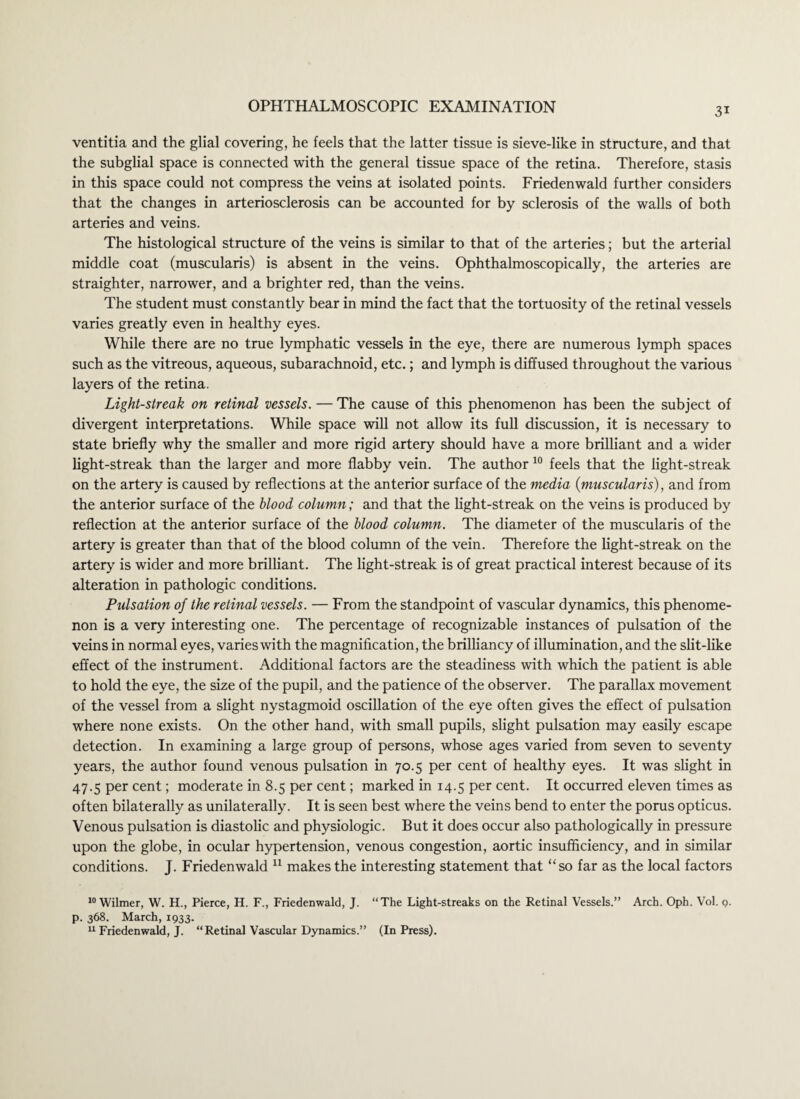 ventitia and the glial covering, he feels that the latter tissue is sieve-like in structure, and that the subglial space is connected with the general tissue space of the retina. Therefore, stasis in this space could not compress the veins at isolated points. Friedenwald further considers that the changes in arteriosclerosis can be accounted for by sclerosis of the walls of both arteries and veins. The histological structure of the veins is similar to that of the arteries; but the arterial middle coat (muscularis) is absent in the veins. Ophthalmoscopically, the arteries are straighter, narrower, and a brighter red, than the veins. The student must constantly bear in mind the fact that the tortuosity of the retinal vessels varies greatly even in healthy eyes. While there are no true lymphatic vessels in the eye, there are numerous lymph spaces such as the vitreous, aqueous, subarachnoid, etc.; and lymph is diffused throughout the various layers of the retina. Light-streak on retinal vessels. — The cause of this phenomenon has been the subject of divergent interpretations. While space will not allow its full discussion, it is necessary to state briefly why the smaller and more rigid artery should have a more brilliant and a wider light-streak than the larger and more flabby vein. The author 10 feels that the light-streak on the artery is caused by reflections at the anterior surface of the media (muscularis), and from the anterior surface of the blood column; and that the light-streak on the veins is produced by reflection at the anterior surface of the blood column. The diameter of the muscularis of the artery is greater than that of the blood column of the vein. Therefore the light-streak on the artery is wider and more brilliant. The light-streak is of great practical interest because of its alteration in pathologic conditions. Pulsation of the retinal vessels. — From the standpoint of vascular dynamics, this phenome¬ non is a very interesting one. The percentage of recognizable instances of pulsation of the veins in normal eyes, varies with the magnification, the brilliancy of illumination, and the slit-like effect of the instrument. Additional factors are the steadiness with which the patient is able to hold the eye, the size of the pupil, and the patience of the observer. The parallax movement of the vessel from a slight nystagmoid oscillation of the eye often gives the effect of pulsation where none exists. On the other hand, with small pupils, slight pulsation may easily escape detection. In examining a large group of persons, whose ages varied from seven to seventy years, the author found venous pulsation in 70.5 per cent of healthy eyes. It was slight in 47.5 per cent; moderate in 8.5 per cent; marked in 14.5 per cent. It occurred eleven times as often bilaterally as unilaterally. It is seen best where the veins bend to enter the porus opticus. Venous pulsation is diastolic and physiologic. But it does occur also pathologically in pressure upon the globe, in ocular hypertension, venous congestion, aortic insufficiency, and in similar conditions. J. Friedenwald 11 makes the interesting statement that “so far as the local factors 10 Wilmer, W. H., Pierce, H. F., Friedenwald, J. “The Light-streaks on the Retinal Vessels.” Arch. Oph. Vol. g. p. 368. March, 1933. 11 Friedenwald, J. “Retinal Vascular Dynamics.” (In Press).