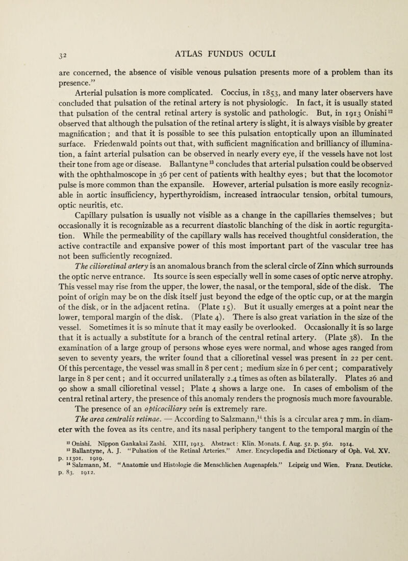 are concerned, the absence of visible venous pulsation presents more of a problem than its presence.” Arterial pulsation is more complicated. Coccius, in 1853, and many later observers have concluded that pulsation of the retinal artery is not physiologic. In fact, it is usually stated that pulsation of the central retinal artery is systolic and pathologic. But, in 1913 Onishi12 observed that although the pulsation of the retinal artery is slight, it is always visible by greater magnification; and that it is possible to see this pulsation entoptically upon an illuminated surface. Friedenwald points out that, with sufficient magnification and brilliancy of illumina¬ tion, a faint arterial pulsation can be observed in nearly every eye, if the vessels have not lost their tone from age or disease. Ballantyne13 concludes that arterial pulsation could be observed with the ophthalmoscope in 36 per cent of patients with healthy eyes; but that the locomotor pulse is more common than the expansile. However, arterial pulsation is more easily recogniz¬ able in aortic insufficiency, hyperthyroidism, increased intraocular tension, orbital tumours, optic neuritis, etc. Capillary pulsation is usually not visible as a change in the capillaries themselves; but occasionally it is recognizable as a recurrent diastolic blanching of the disk in aortic regurgita¬ tion. While the permeability of the capillary walls has received thoughtful consideration, the active contractile and expansive power of this most important part of the vascular tree has not been sufficiently recognized. The cilioretinal artery is an anomalous branch from the scleral circle of Zinn which surrounds the optic nerve entrance. Its source is seen especially well in some cases of optic nerve atrophy. This vessel may rise from the upper, the lower, the nasal, or the temporal, side of the disk. The point of origin may be on the disk itself just beyond the edge of the optic cup, or at the margin of the disk, or in the adjacent retina. (Plate 15). But it usually emerges at a point near the lower, temporal margin of the disk. (Plate 4). There is also great variation in the size of the vessel. Sometimes it is so minute that it may easily be overlooked. Occasionally it is so large that it is actually a substitute for a branch of the central retinal artery. (Plate 38). In the examination of a large group of persons whose eyes were normal, and whose ages ranged from seven to seventy years, the writer found that a cilioretinal vessel was present in 22 per cent. Of this percentage, the vessel was small in 8 per cent; medium size in 6 per cent; comparatively large in 8 per cent; and it occurred unilaterally 2.4 times as often as bilaterally. Plates 26 and 90 show a small cilioretinal vessel; Plate 4 shows a large one. In cases of embolism of the central retinal artery, the presence of this anomaly renders the prognosis much more favourable. The presence of an opticociliary vein is extremely rare. The area centralis retinae. — According to Salzmann,14 this is a circular area 7 mm. in diam¬ eter with the fovea as its centre, and its nasal periphery tangent to the temporal margin of the 12 Onishi. Nippon Gankakai Zashi. XIII, 1913. Abstract: Klin. Monats. f. Aug. 52. p. 562. 1914. 13 Ballantyne, A. J. “Pulsation of the Retinal Arteries.” Amer. Encyclopedia and Dictionary of Oph. Vol. XV. p. 11301. 1919. 14 Salzmann, M. “Anatomie und Histologie die Menschlichen Augenapfels.” Leipzig und Wien. Franz. Deuticke. p. 83. 1912.