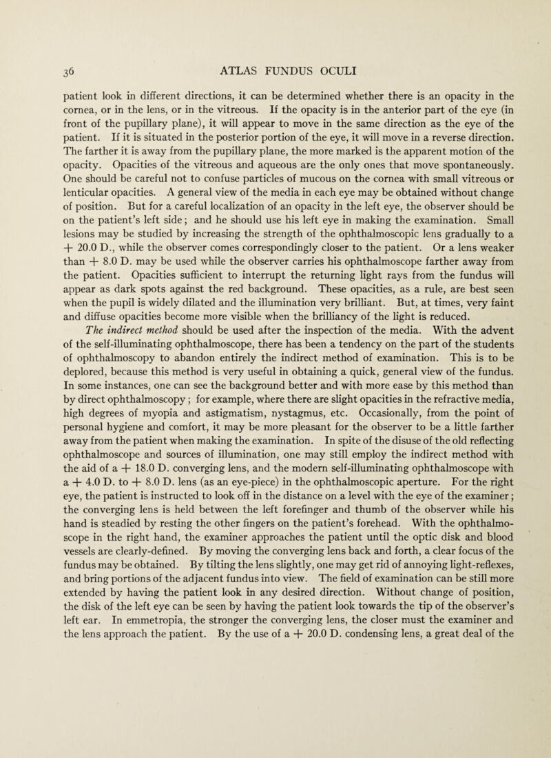 patient look in different directions, it can be determined whether there is an opacity in the cornea, or in the lens, or in the vitreous. If the opacity is in the anterior part of the eye (in front of the pupillary plane), it will appear to move in the same direction as the eye of the patient. If it is situated in the posterior portion of the eye, it will move in a reverse direction. The farther it is away from the pupillary plane, the more marked is the apparent motion of the opacity. Opacities of the vitreous and aqueous are the only ones that move spontaneously. One should be careful not to confuse particles of mucous on the cornea with small vitreous or lenticular opacities. A general view of the media in each eye may be obtained without change of position. But for a careful localization of an opacity in the left eye, the observer should be on the patient’s left side; and he should use his left eye in making the examination. Small lesions may be studied by increasing the strength of the ophthalmoscopic lens gradually to a + 20.0 D., while the observer comes correspondingly closer to the patient. Or a lens weaker than + 8.0 D. may be used while the observer carries his ophthalmoscope farther away from the patient. Opacities sufficient to interrupt the returning light rays from the fundus will appear as dark spots against the red background. These opacities, as a rule, are best seen when the pupil is widely dilated and the illumination very brilliant. But, at times, very faint and diffuse opacities become more visible when the brilliancy of the light is reduced. The indirect method should be used after the inspection of the media. With the advent of the self-illuminating ophthalmoscope, there has been a tendency on the part of the students of ophthalmoscopy to abandon entirely the indirect method of examination. This is to be deplored, because this method is very useful in obtaining a quick, general view of the fundus. In some instances, one can see the background better and with more ease by this method than by direct ophthalmoscopy; for example, where there are slight opacities in the refractive media, high degrees of myopia and astigmatism, nystagmus, etc. Occasionally, from the point of personal hygiene and comfort, it may be more pleasant for the observer to be a little farther away from the patient when making the examination. In spite of the disuse of the old reflecting ophthalmoscope and sources of illumination, one may still employ the indirect method with the aid of a + 18.0 D. converging lens, and the modern self-illuminating ophthalmoscope with a + 4.0 D. to + 8.0 D. lens (as an eye-piece) in the ophthalmoscopic aperture. For the right eye, the patient is instructed to look off in the distance on a level with the eye of the examiner; the converging lens is held between the left forefinger and thumb of the observer while his hand is steadied by resting the other fingers on the patient’s forehead. With the ophthalmo¬ scope in the right hand, the examiner approaches the patient until the optic disk and blood vessels are clearly-defined. By moving the converging lens back and forth, a clear focus of the fundus may be obtained. By tilting the lens slightly, one may get rid of annoying fight-reflexes, and bring portions of the adjacent fundus into view. The field of examination can be still more extended by having the patient look in any desired direction. Without change of position, the disk of the left eye can be seen by having the patient look towards the tip of the observer’s left ear. In emmetropia, the stronger the converging lens, the closer must the examiner and the lens approach the patient. By the use of a + 20.0 D. condensing lens, a great deal of the