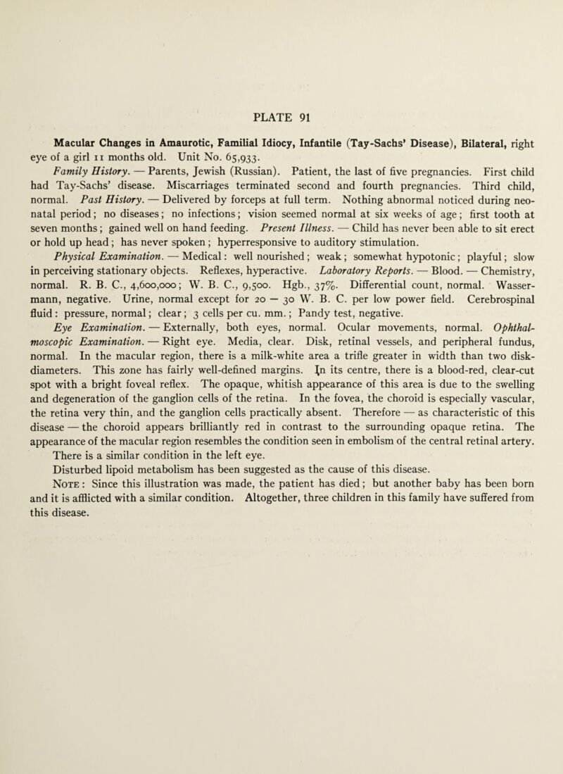 Macular Changes in Amaurotic, Familial Idiocy, Infantile (Tay-Sachs’ Disease), Bilateral, right eye of a girl n months old. Unit No. 65,933. Family History. — Parents, Jewish (Russian). Patient, the last of five pregnancies. First child had Tay-Sachs’ disease. Miscarriages terminated second and fourth pregnancies. Third child, normal. Past History. — Delivered by forceps at full term. Nothing abnormal noticed during neo¬ natal period; no diseases; no infections; vision seemed normal at six weeks of age; first tooth at seven months; gained well on hand feeding. Present Illness. — Child has never been able to sit erect or hold up head; has never spoken; hyperresponsive to auditory stimulation. Physical Examination. — Medical: well nourished ; weak; somewhat hypotonic; playful; slow in perceiving stationary objects. Reflexes, hyperactive. Laboratory Reports. — Blood. — Chemistry, normal. R. B. C., 4,600,000; W. B. C., 9,500. Hgb., 37%. Differential count, normal. Wasser- mann, negative. Urine, normal except for 20 — 30 W. B. C. per low power field. Cerebrospinal fluid : pressure, normal; clear; 3 cells per cu. mm.; Pandy test, negative. Eye Examination. — Externally, both eyes, normal. Ocular movements, normal. Ophthal¬ moscopic Examination. — Right eye. Media, clear. Disk, retinal vessels, and peripheral fundus, normal. In the macular region, there is a milk-white area a trifle greater in width than two disk- diameters. This zone has fairly well-defined margins. Jn its centre, there is a blood-red, clear-cut spot with a bright foveal reflex. The opaque, whitish appearance of this area is due to the swelling and degeneration of the ganglion cells of the retina. In the fovea, the choroid is especially vascular, the retina very thin, and the ganglion cells practically absent. Therefore — as characteristic of this disease — the choroid appears brilliantly red in contrast to the surrounding opaque retina. The appearance of the macular region resembles the condition seen in embolism of the central retinal artery. There is a similar condition in the left eye. Disturbed lipoid metabolism has been suggested as the cause of this disease. Note : Since this illustration was made, the patient has died; but another baby has been born and it is afflicted with a similar condition. Altogether, three children in this family have suffered from this disease.