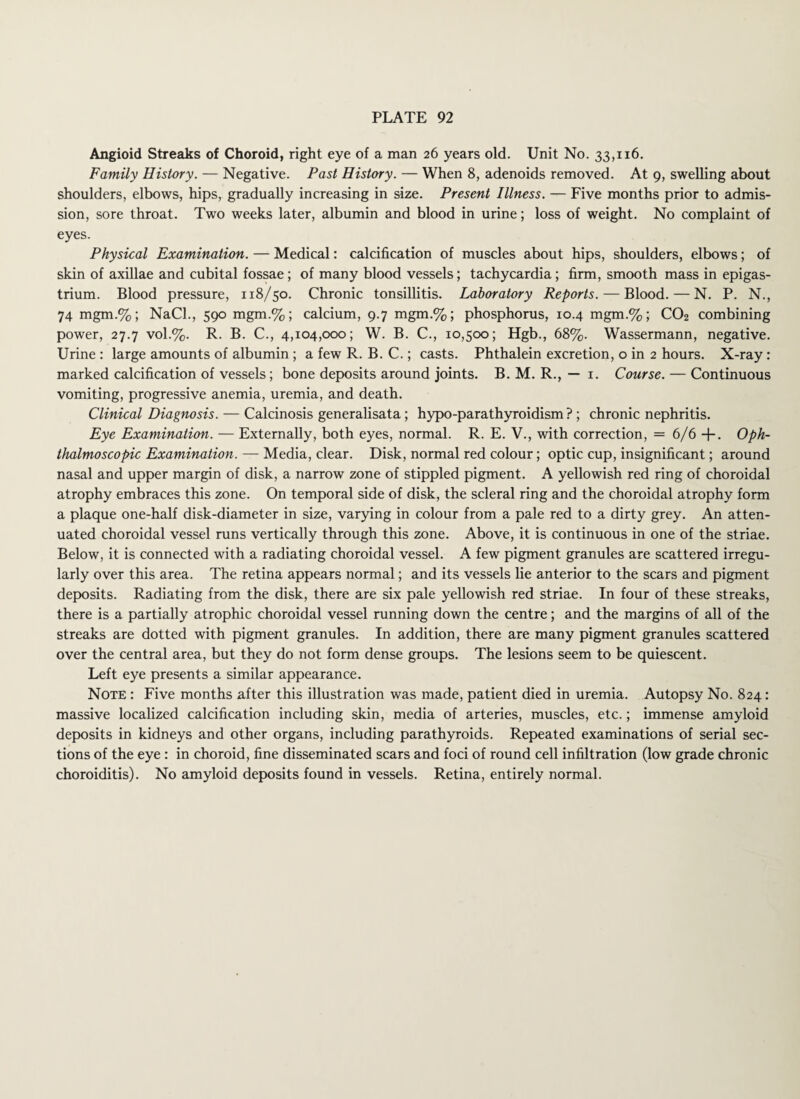 Angioid Streaks of Choroid, right eye of a man 26 years old. Unit No. 33,116. Family History. — Negative. Past History. — When 8, adenoids removed. At 9, swelling about shoulders, elbows, hips, gradually increasing in size. Present Illness. — Five months prior to admis¬ sion, sore throat. Two weeks later, albumin and blood in urine; loss of weight. No complaint of eyes. Physical Examination. — Medical: calcification of muscles about hips, shoulders, elbows; of skin of axillae and cubital fossae; of many blood vessels; tachycardia; firm, smooth mass in epigas¬ trium. Blood pressure, 118/50. Chronic tonsillitis. Laboratory Reports. — Blood. — N. P. N., 74 mgm.%; NaCl., 590 mgm.%; calcium, 9.7 mgm.%; phosphorus, 10.4 mgm.%; CO2 combining power, 27.7 vol.%. R. B. C., 4,104,000; W. B. C., 10,500; Hgb., 68%. Wassermann, negative. Urine : large amounts of albumin ; a few R. B. C.; casts. Phthalein excretion, o in 2 hours. X-ray: marked calcification of vessels; bone deposits around joints. B. M. R., — 1. Course. — Continuous vomiting, progressive anemia, uremia, and death. Clinical Diagnosis. — Calcinosis generalisata; hypo-parathyroidism ? ; chronic nephritis. Eye Examination. — Externally, both eyes, normal. R. E. V., with correction, = 6/6 +. Oph¬ thalmoscopic Examination. — Media, clear. Disk, normal red colour; optic cup, insignificant; around nasal and upper margin of disk, a narrow zone of stippled pigment. A yellowish red ring of choroidal atrophy embraces this zone. On temporal side of disk, the scleral ring and the choroidal atrophy form a plaque one-half disk-diameter in size, varying in colour from a pale red to a dirty grey. An atten¬ uated choroidal vessel runs vertically through this zone. Above, it is continuous in one of the striae. Below, it is connected with a radiating choroidal vessel. A few pigment granules are scattered irregu¬ larly over this area. The retina appears normal; and its vessels lie anterior to the scars and pigment deposits. Radiating from the disk, there are six pale yellowish red striae. In four of these streaks, there is a partially atrophic choroidal vessel running down the centre; and the margins of all of the streaks are dotted with pigment granules. In addition, there are many pigment granules scattered over the central area, but they do not form dense groups. The lesions seem to be quiescent. Left eye presents a similar appearance. Note : Five months after this illustration was made, patient died in uremia. Autopsy No. 824: massive localized calcification including skin, media of arteries, muscles, etc.; immense amyloid deposits in kidneys and other organs, including parathyroids. Repeated examinations of serial sec¬ tions of the eye : in choroid, fine disseminated scars and foci of round cell infiltration (low grade chronic choroiditis). No amyloid deposits found in vessels. Retina, entirely normal.