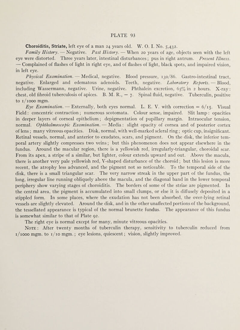 Choroiditis, Striate, left eye of a man 24 years old. W. O. I. No. 5,432. Family History. — Negative. Past History. — When 20 years of age, objects seen with the left eye were distorted. Three years later, intestinal disturbances ; pus in right antrum. Present Illness. — Complained of flashes of light in right eye, and of flashes of light, black spots, and impaired vision, in left eye. Physical Examination. — Medical, negative. Blood pressure, 130/86. Gastro-intestinal tract, negative. Enlarged and edematous adenoids. Teeth, negative. Laboratory Reports. — Blood, including Wassermann, negative. Urine, negative. Phthalein excretion, 65% in 2 hours. X-ray: chest, old fibroid tuberculosis of apices. B. M. R., — 7. Spinal fluid, negative. Tuberculin, positive to 1/1000 mgm. Eye Examination. — Externally, both eyes normal. L. E. V. with correction = 6/15. Visual Field: concentric contraction ; numerous scotomata. Colour sense, impaired. Slit lamp : opacities in deeper layers of corneal epithelium; depigmentation of pupillary margin. Intraocular tension, normal. Ophthalmoscopic Examination. — Media: slight opacity of cornea and of posterior cortex of lens ; many vitreous opacities. Disk, normal, with well-marked scleral ring ; optic cup, insignificant. Retinal vessels, normal, and anterior to exudates, scars, and pigment. On the disk, the inferior tem¬ poral artery slightly compresses two veins; but this phenomenon does not appear elsewhere in the fundus. Around the macular region, there is a yellowish red, irregularly-triangular, choroidal scar. From its apex, a stripe of a similar, but lighter, colour extends upward and out. Above the macula, there is another very pale yellowish red, V-shaped disturbance of the choroid; but this lesion is more recent, the atrophy less advanced, and the pigment not so noticeable. To the temporal side of the disk, there is a small triangular scar. The very narrow streak in the upper part of the fundus, the long, irregular line running obliquely above the macula, and the diagonal band in the lower temporal periphery show varying stages of choroiditis. The borders of some of the striae are pigmented. In the central area, the pigment is accumulated into small clumps, or else it is diffusely deposited in a stippled form. In some places, where the exudation has not been absorbed, the over-lying retinal vessels are slightly elevated. Around the disk, and in the other unaffected portions of the background, the tessellated appearance is typical of the normal brunette fundus. The appearance of this fundus is somewhat similar to that of Plate 92. The right eye is normal except for many, minute vitreous opacities. Note : After twenty months of tuberculin therapy, sensitivity to tuberculin reduced from 1/1000 mgm. to 1/10 mgm.; eye lesions, quiescent; vision, slightly improved.